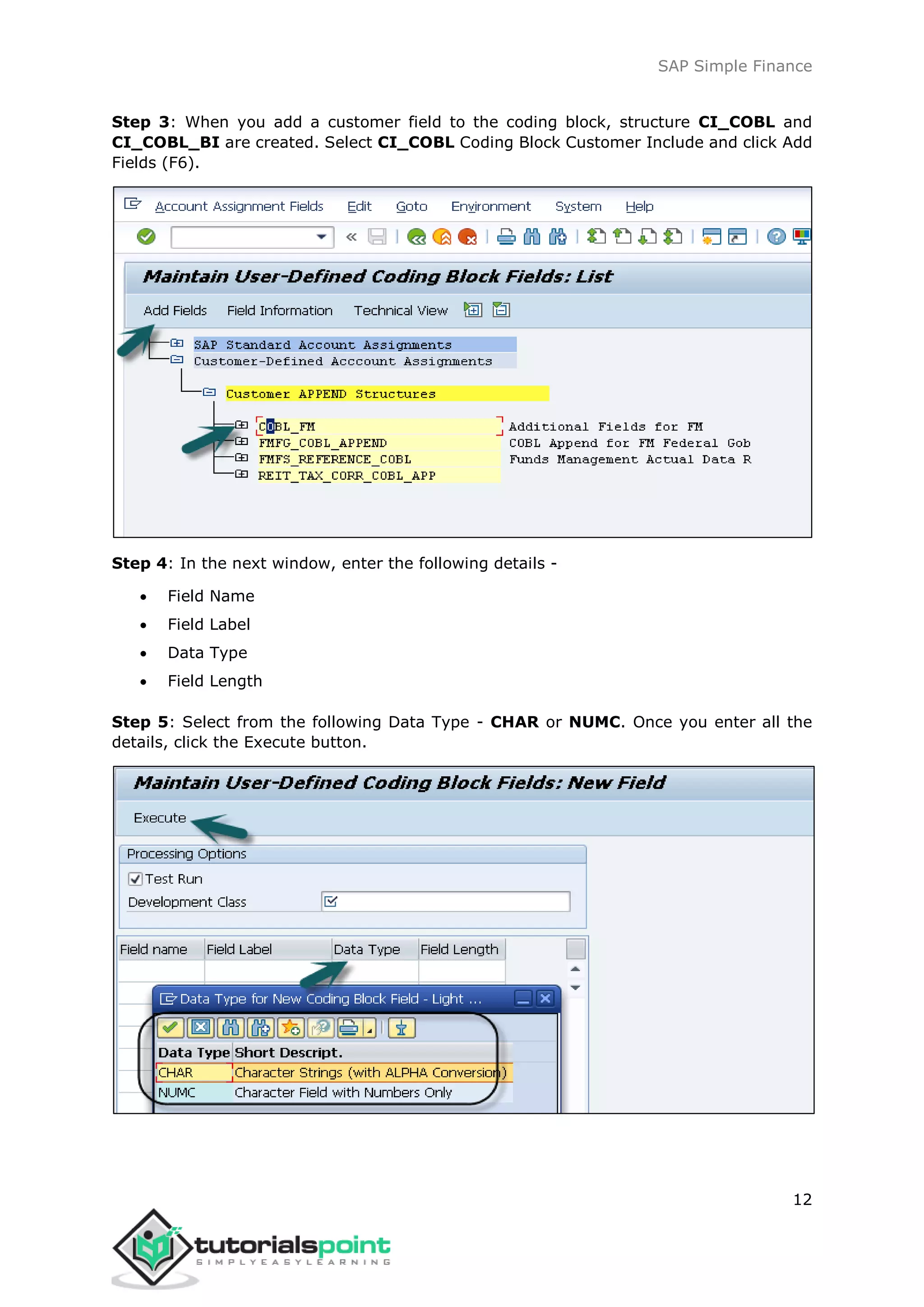 SAP Simple Finance
12
Step 3: When you add a customer field to the coding block, structure CI_COBL and
CI_COBL_BI are created. Select CI_COBL Coding Block Customer Include and click Add
Fields (F6).
Step 4: In the next window, enter the following details -
 Field Name
 Field Label
 Data Type
 Field Length
Step 5: Select from the following Data Type - CHAR or NUMC. Once you enter all the
details, click the Execute button.
 
