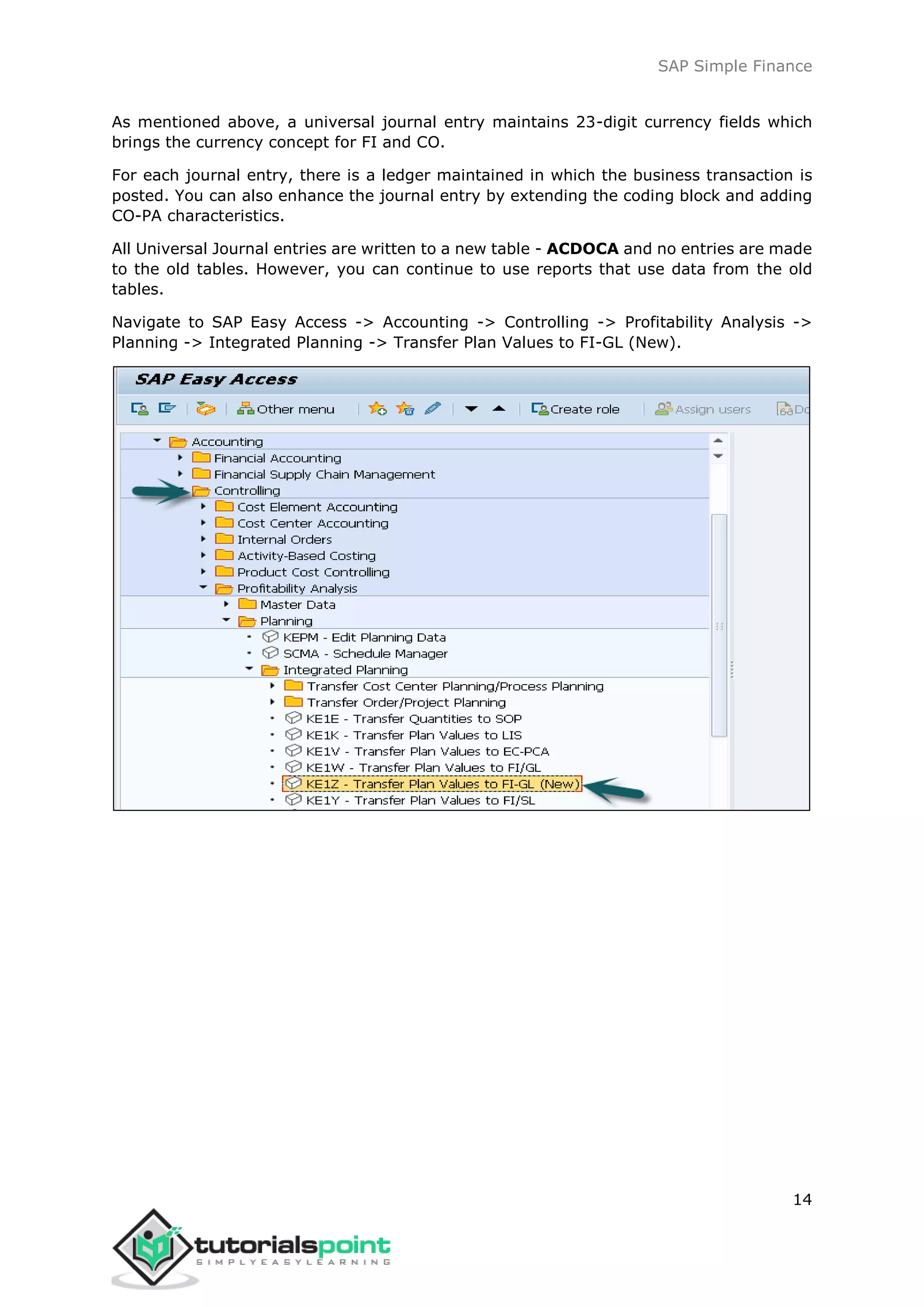 SAP Simple Finance
14
As mentioned above, a universal journal entry maintains 23-digit currency fields which
brings the currency concept for FI and CO.
For each journal entry, there is a ledger maintained in which the business transaction is
posted. You can also enhance the journal entry by extending the coding block and adding
CO-PA characteristics.
All Universal Journal entries are written to a new table - ACDOCA and no entries are made
to the old tables. However, you can continue to use reports that use data from the old
tables.
Navigate to SAP Easy Access -> Accounting -> Controlling -> Profitability Analysis ->
Planning -> Integrated Planning -> Transfer Plan Values to FI-GL (New).
 
