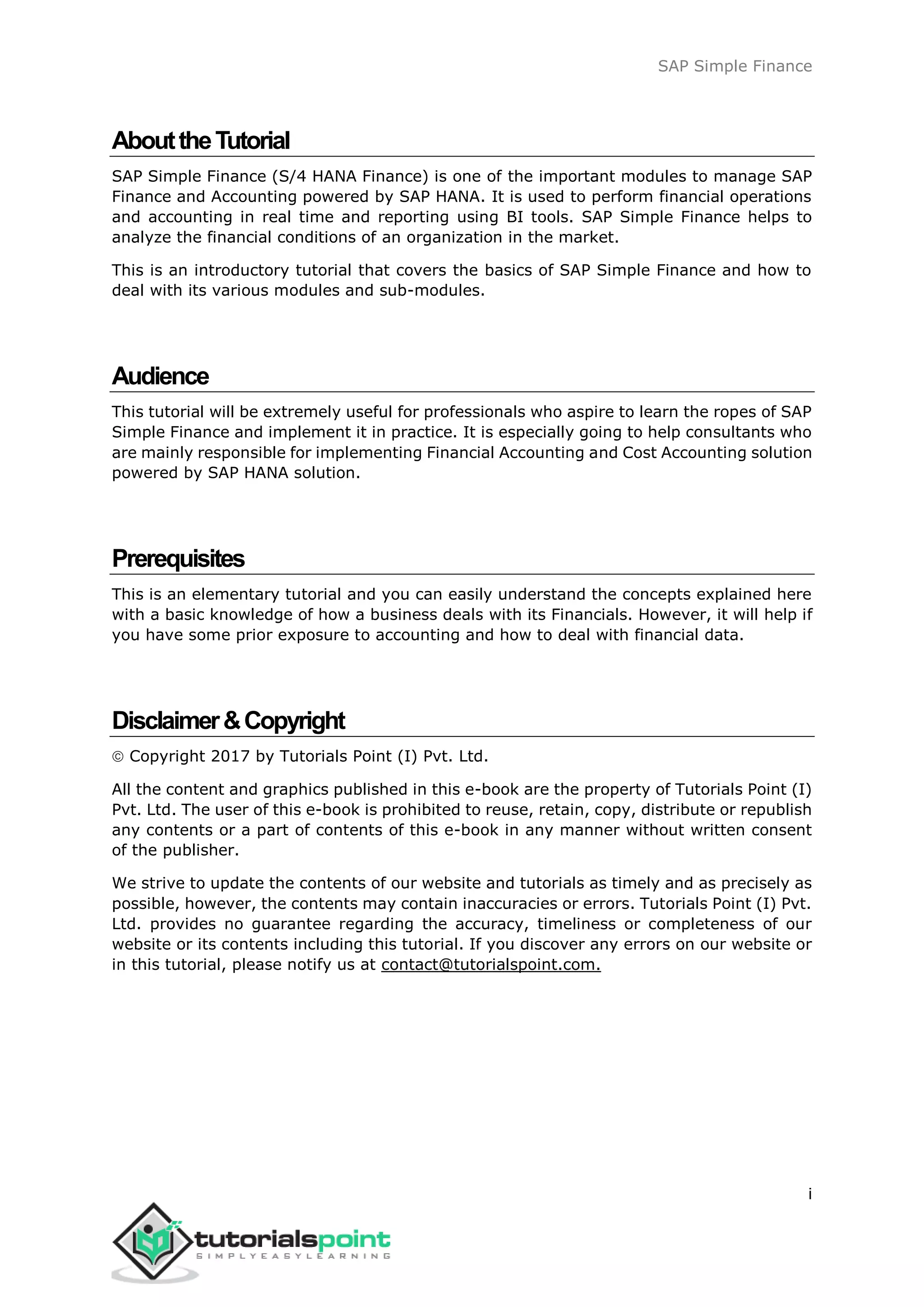 SAP Simple Finance
i
AbouttheTutorial
SAP Simple Finance (S/4 HANA Finance) is one of the important modules to manage SAP
Finance and Accounting powered by SAP HANA. It is used to perform financial operations
and accounting in real time and reporting using BI tools. SAP Simple Finance helps to
analyze the financial conditions of an organization in the market.
This is an introductory tutorial that covers the basics of SAP Simple Finance and how to
deal with its various modules and sub-modules.
Audience
This tutorial will be extremely useful for professionals who aspire to learn the ropes of SAP
Simple Finance and implement it in practice. It is especially going to help consultants who
are mainly responsible for implementing Financial Accounting and Cost Accounting solution
powered by SAP HANA solution.
Prerequisites
This is an elementary tutorial and you can easily understand the concepts explained here
with a basic knowledge of how a business deals with its Financials. However, it will help if
you have some prior exposure to accounting and how to deal with financial data.
Disclaimer&Copyright
 Copyright 2017 by Tutorials Point (I) Pvt. Ltd.
All the content and graphics published in this e-book are the property of Tutorials Point (I)
Pvt. Ltd. The user of this e-book is prohibited to reuse, retain, copy, distribute or republish
any contents or a part of contents of this e-book in any manner without written consent
of the publisher.
We strive to update the contents of our website and tutorials as timely and as precisely as
possible, however, the contents may contain inaccuracies or errors. Tutorials Point (I) Pvt.
Ltd. provides no guarantee regarding the accuracy, timeliness or completeness of our
website or its contents including this tutorial. If you discover any errors on our website or
in this tutorial, please notify us at contact@tutorialspoint.com.
 