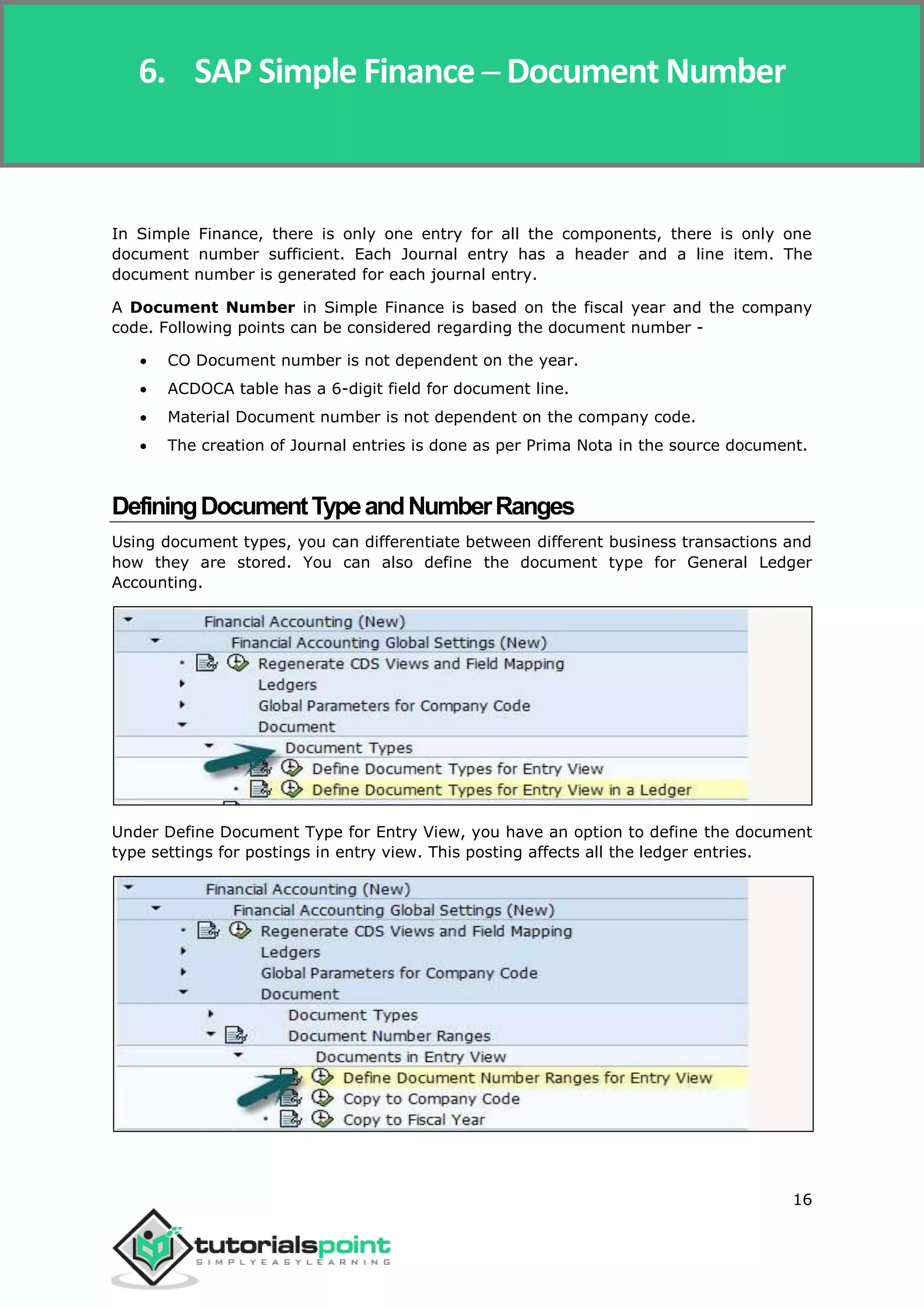 SAP Simple Finance
16
In Simple Finance, there is only one entry for all the components, there is only one
document number sufficient. Each Journal entry has a header and a line item. The
document number is generated for each journal entry.
A Document Number in Simple Finance is based on the fiscal year and the company
code. Following points can be considered regarding the document number -
 CO Document number is not dependent on the year.
 ACDOCA table has a 6-digit field for document line.
 Material Document number is not dependent on the company code.
 The creation of Journal entries is done as per Prima Nota in the source document.
DefiningDocumentTypeandNumberRanges
Using document types, you can differentiate between different business transactions and
how they are stored. You can also define the document type for General Ledger
Accounting.
Under Define Document Type for Entry View, you have an option to define the document
type settings for postings in entry view. This posting affects all the ledger entries.
6. SAP Simple Finance ─ Document Number
 