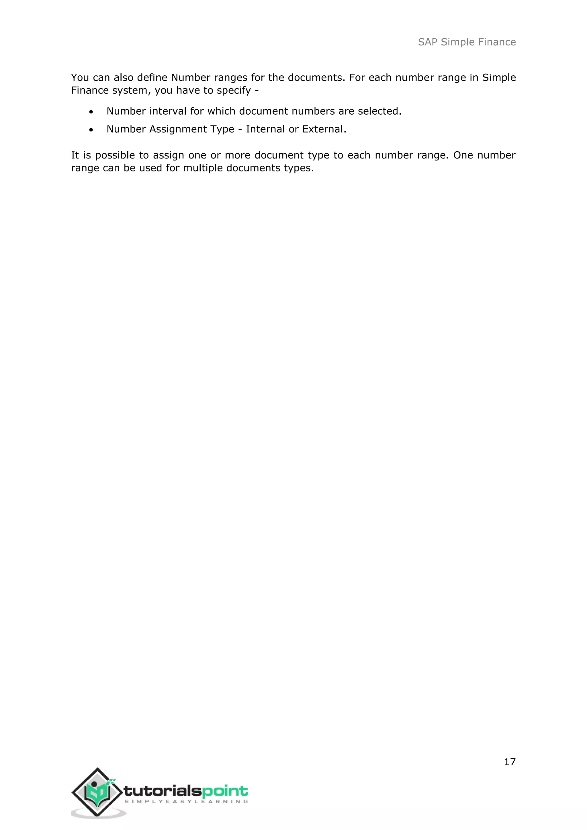 SAP Simple Finance
17
You can also define Number ranges for the documents. For each number range in Simple
Finance system, you have to specify -
 Number interval for which document numbers are selected.
 Number Assignment Type - Internal or External.
It is possible to assign one or more document type to each number range. One number
range can be used for multiple documents types.
 