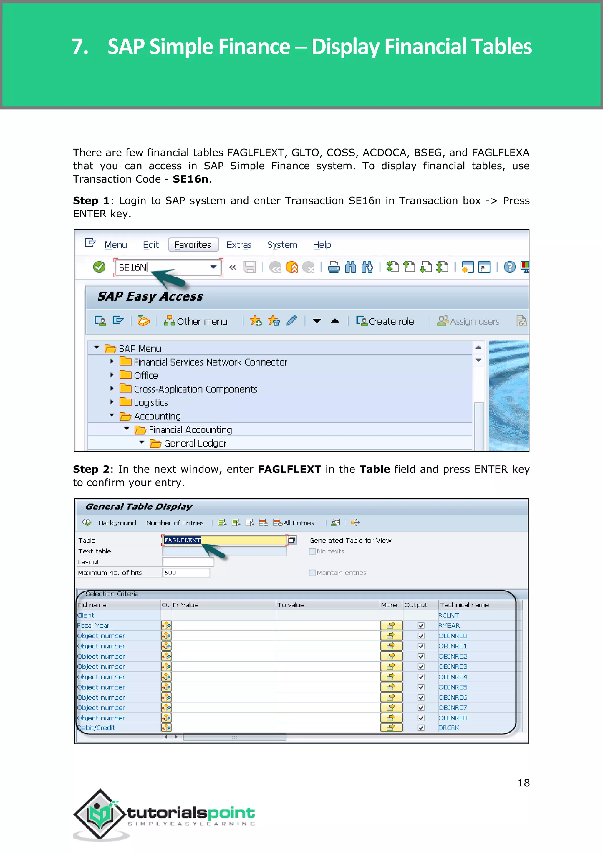SAP Simple Finance
18
There are few financial tables FAGLFLEXT, GLTO, COSS, ACDOCA, BSEG, and FAGLFLEXA
that you can access in SAP Simple Finance system. To display financial tables, use
Transaction Code - SE16n.
Step 1: Login to SAP system and enter Transaction SE16n in Transaction box -> Press
ENTER key.
Step 2: In the next window, enter FAGLFLEXT in the Table field and press ENTER key
to confirm your entry.
7. SAP Simple Finance ─ Display Financial Tables
 