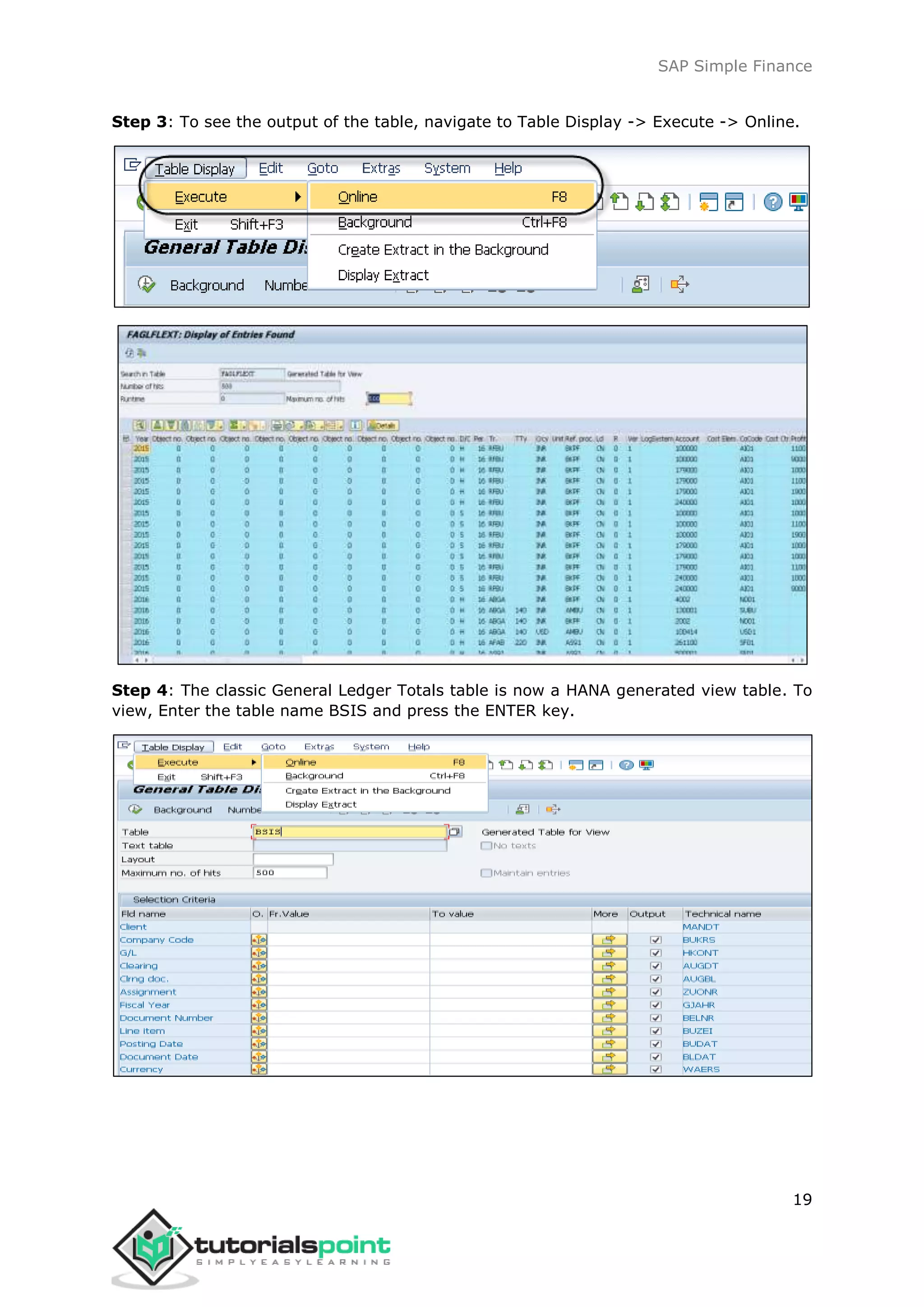 SAP Simple Finance
19
Step 3: To see the output of the table, navigate to Table Display -> Execute -> Online.
Step 4: The classic General Ledger Totals table is now a HANA generated view table. To
view, Enter the table name BSIS and press the ENTER key.
 