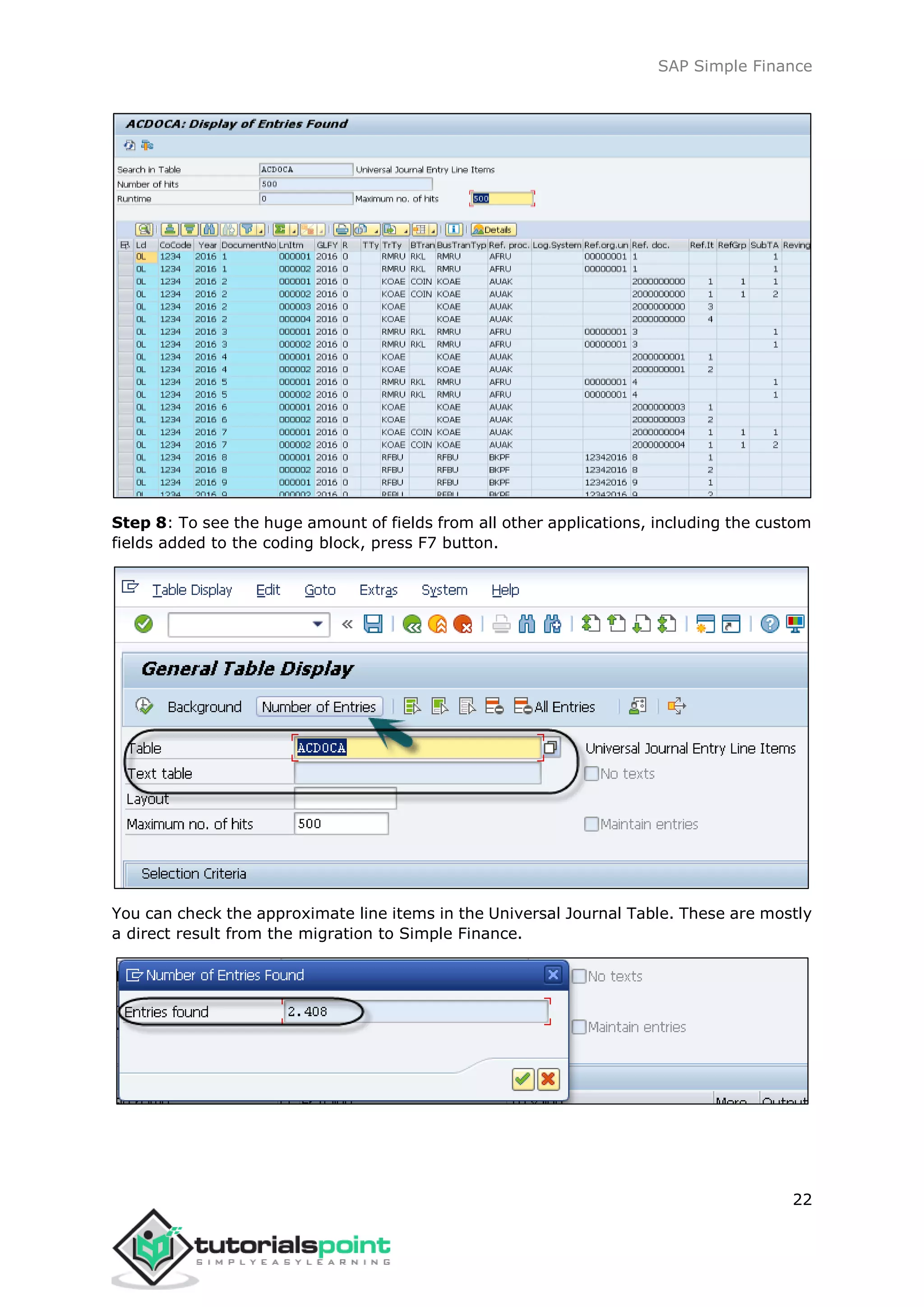 SAP Simple Finance
22
Step 8: To see the huge amount of fields from all other applications, including the custom
fields added to the coding block, press F7 button.
You can check the approximate line items in the Universal Journal Table. These are mostly
a direct result from the migration to Simple Finance.
 