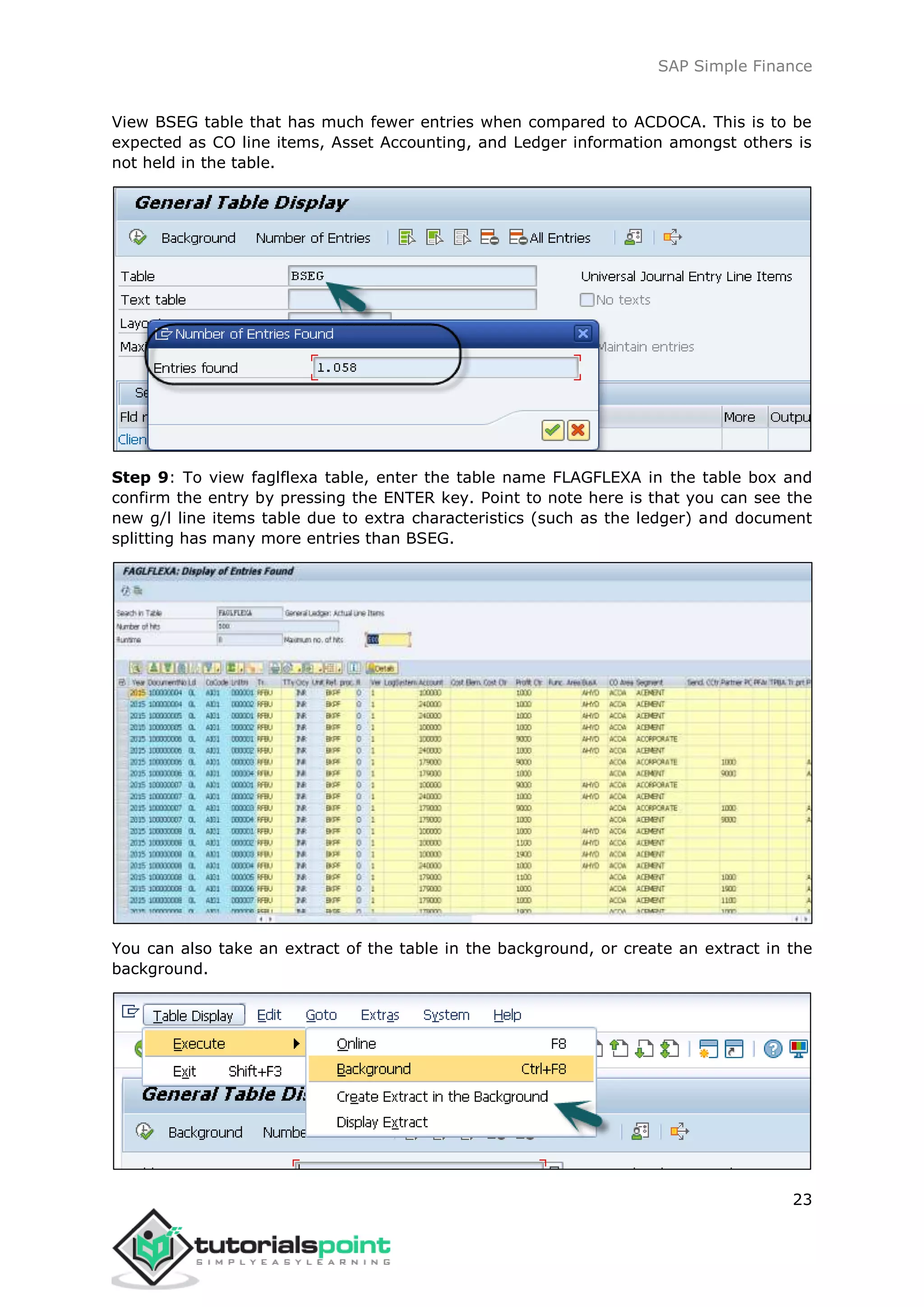 SAP Simple Finance
23
View BSEG table that has much fewer entries when compared to ACDOCA. This is to be
expected as CO line items, Asset Accounting, and Ledger information amongst others is
not held in the table.
Step 9: To view faglflexa table, enter the table name FLAGFLEXA in the table box and
confirm the entry by pressing the ENTER key. Point to note here is that you can see the
new g/l line items table due to extra characteristics (such as the ledger) and document
splitting has many more entries than BSEG.
You can also take an extract of the table in the background, or create an extract in the
background.
 