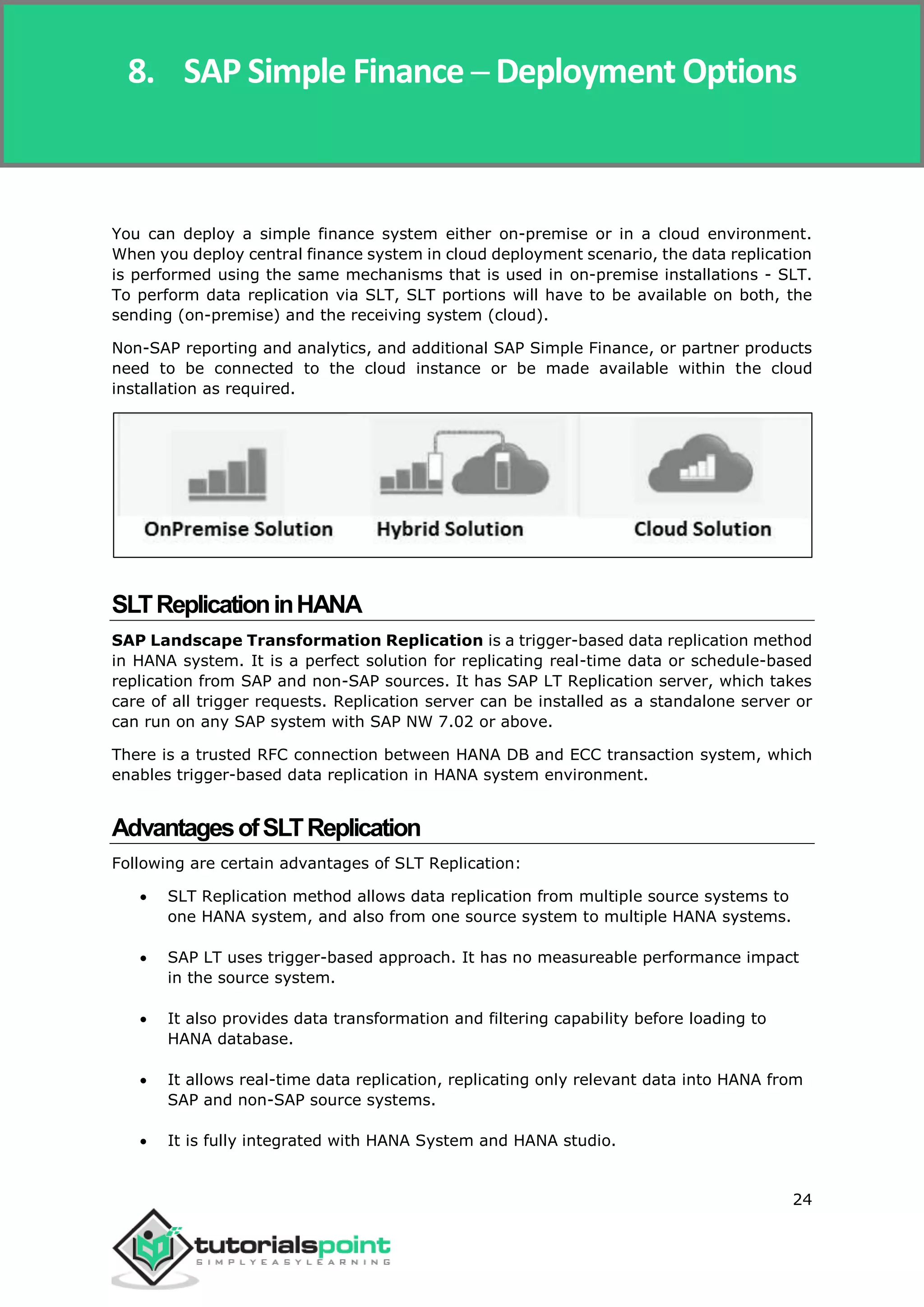 SAP Simple Finance
24
You can deploy a simple finance system either on-premise or in a cloud environment.
When you deploy central finance system in cloud deployment scenario, the data replication
is performed using the same mechanisms that is used in on-premise installations - SLT.
To perform data replication via SLT, SLT portions will have to be available on both, the
sending (on-premise) and the receiving system (cloud).
Non-SAP reporting and analytics, and additional SAP Simple Finance, or partner products
need to be connected to the cloud instance or be made available within the cloud
installation as required.
SLTReplicationinHANA
SAP Landscape Transformation Replication is a trigger-based data replication method
in HANA system. It is a perfect solution for replicating real-time data or schedule-based
replication from SAP and non-SAP sources. It has SAP LT Replication server, which takes
care of all trigger requests. Replication server can be installed as a standalone server or
can run on any SAP system with SAP NW 7.02 or above.
There is a trusted RFC connection between HANA DB and ECC transaction system, which
enables trigger-based data replication in HANA system environment.
AdvantagesofSLTReplication
Following are certain advantages of SLT Replication:
 SLT Replication method allows data replication from multiple source systems to
one HANA system, and also from one source system to multiple HANA systems.
 SAP LT uses trigger-based approach. It has no measureable performance impact
in the source system.
 It also provides data transformation and filtering capability before loading to
HANA database.
 It allows real-time data replication, replicating only relevant data into HANA from
SAP and non-SAP source systems.
 It is fully integrated with HANA System and HANA studio.
8. SAP Simple Finance ─ Deployment Options
 