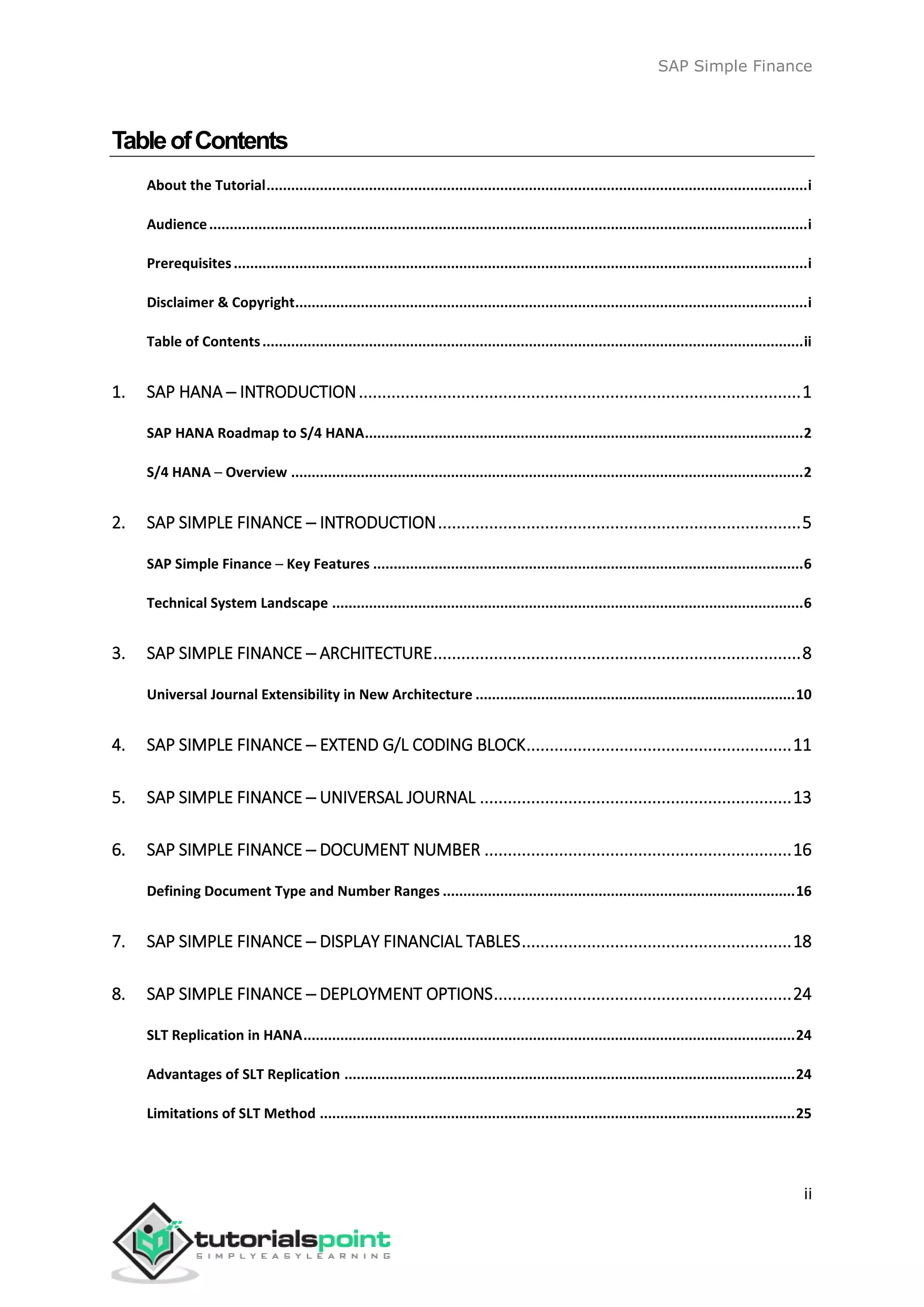 SAP Simple Finance
ii
TableofContents
About the Tutorial....................................................................................................................................i
Audience..................................................................................................................................................i
Prerequisites............................................................................................................................................i
Disclaimer & Copyright.............................................................................................................................i
Table of Contents....................................................................................................................................ii
1. SAP HANA ─ INTRODUCTION...............................................................................................1
SAP HANA Roadmap to S/4 HANA...........................................................................................................2
S/4 HANA ─ Overview .............................................................................................................................2
2. SAP SIMPLE FINANCE ─ INTRODUCTION..............................................................................5
SAP Simple Finance ─ Key Features .........................................................................................................6
Technical System Landscape ...................................................................................................................6
3. SAP SIMPLE FINANCE ─ ARCHITECTURE...............................................................................8
Universal Journal Extensibility in New Architecture ..............................................................................10
4. SAP SIMPLE FINANCE ─ EXTEND G/L CODING BLOCK.........................................................11
5. SAP SIMPLE FINANCE ─ UNIVERSAL JOURNAL ...................................................................13
6. SAP SIMPLE FINANCE ─ DOCUMENT NUMBER ..................................................................16
Defining Document Type and Number Ranges ......................................................................................16
7. SAP SIMPLE FINANCE ─ DISPLAY FINANCIAL TABLES..........................................................18
8. SAP SIMPLE FINANCE ─ DEPLOYMENT OPTIONS................................................................24
SLT Replication in HANA........................................................................................................................24
Advantages of SLT Replication ..............................................................................................................24
Limitations of SLT Method ....................................................................................................................25
 