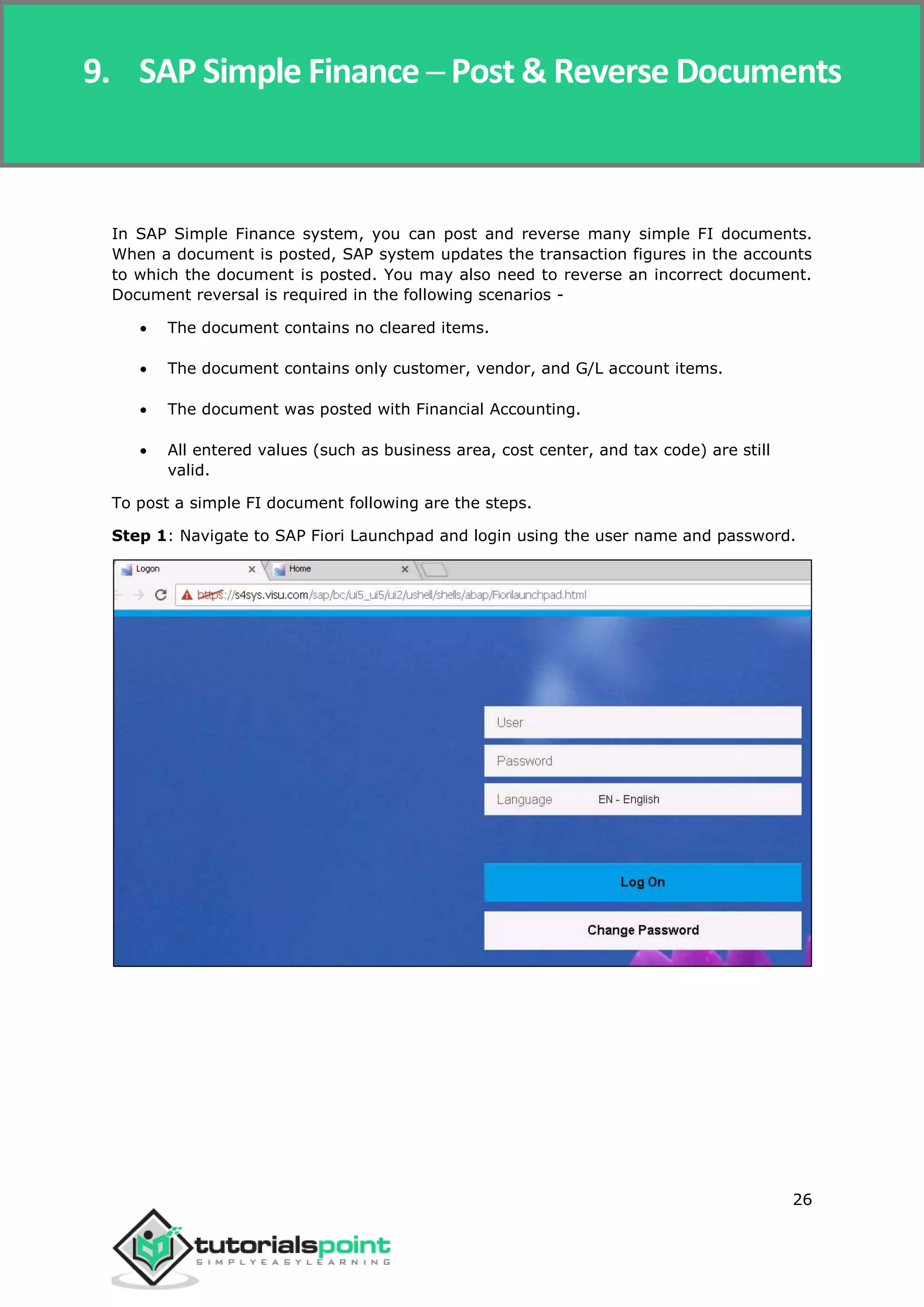 SAP Simple Finance
26
In SAP Simple Finance system, you can post and reverse many simple FI documents.
When a document is posted, SAP system updates the transaction figures in the accounts
to which the document is posted. You may also need to reverse an incorrect document.
Document reversal is required in the following scenarios -
 The document contains no cleared items.
 The document contains only customer, vendor, and G/L account items.
 The document was posted with Financial Accounting.
 All entered values (such as business area, cost center, and tax code) are still
valid.
To post a simple FI document following are the steps.
Step 1: Navigate to SAP Fiori Launchpad and login using the user name and password.
9. SAP Simple Finance ─ Post & Reverse Documents
 