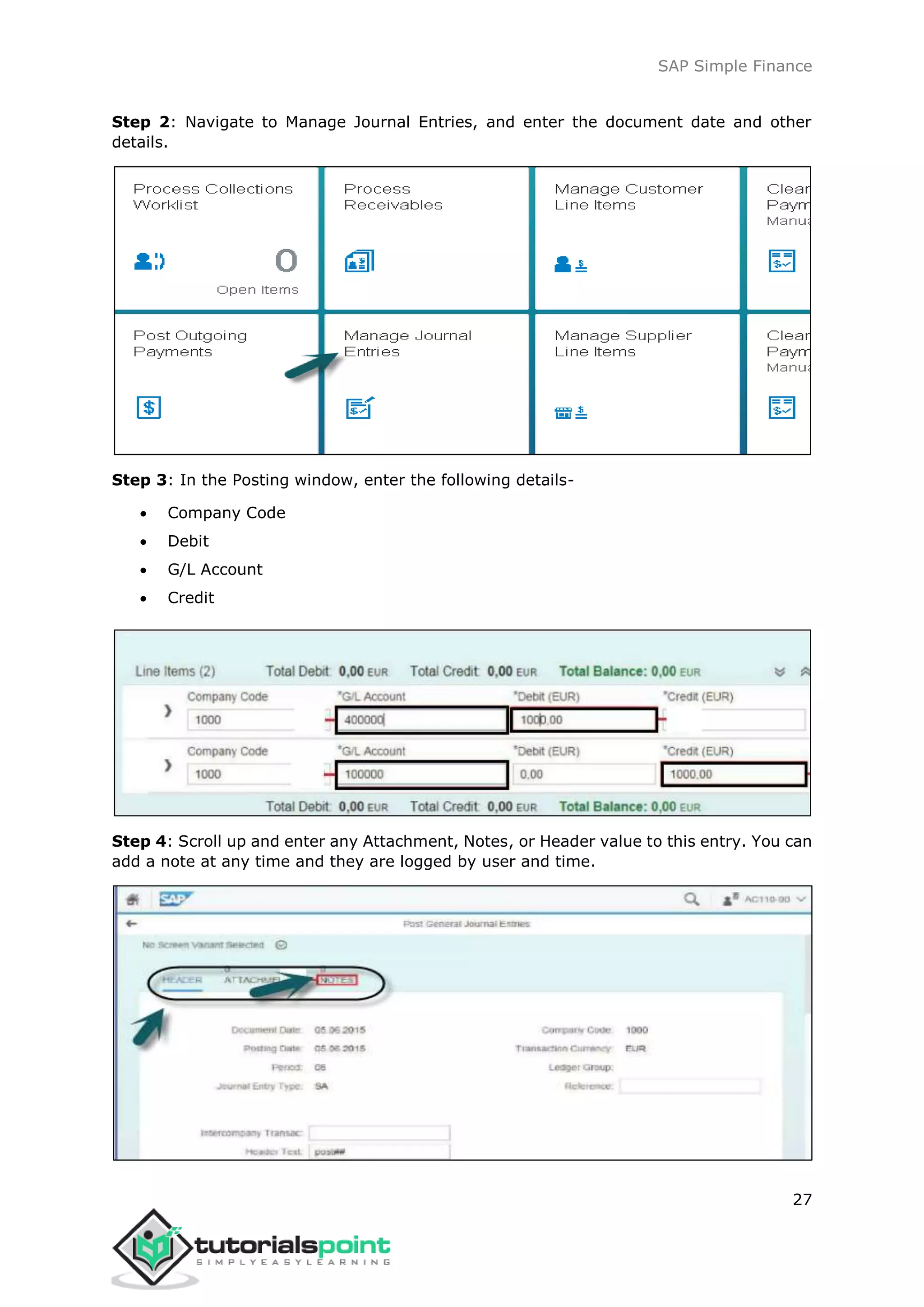 SAP Simple Finance
27
Step 2: Navigate to Manage Journal Entries, and enter the document date and other
details.
Step 3: In the Posting window, enter the following details-
 Company Code
 Debit
 G/L Account
 Credit
Step 4: Scroll up and enter any Attachment, Notes, or Header value to this entry. You can
add a note at any time and they are logged by user and time.
 