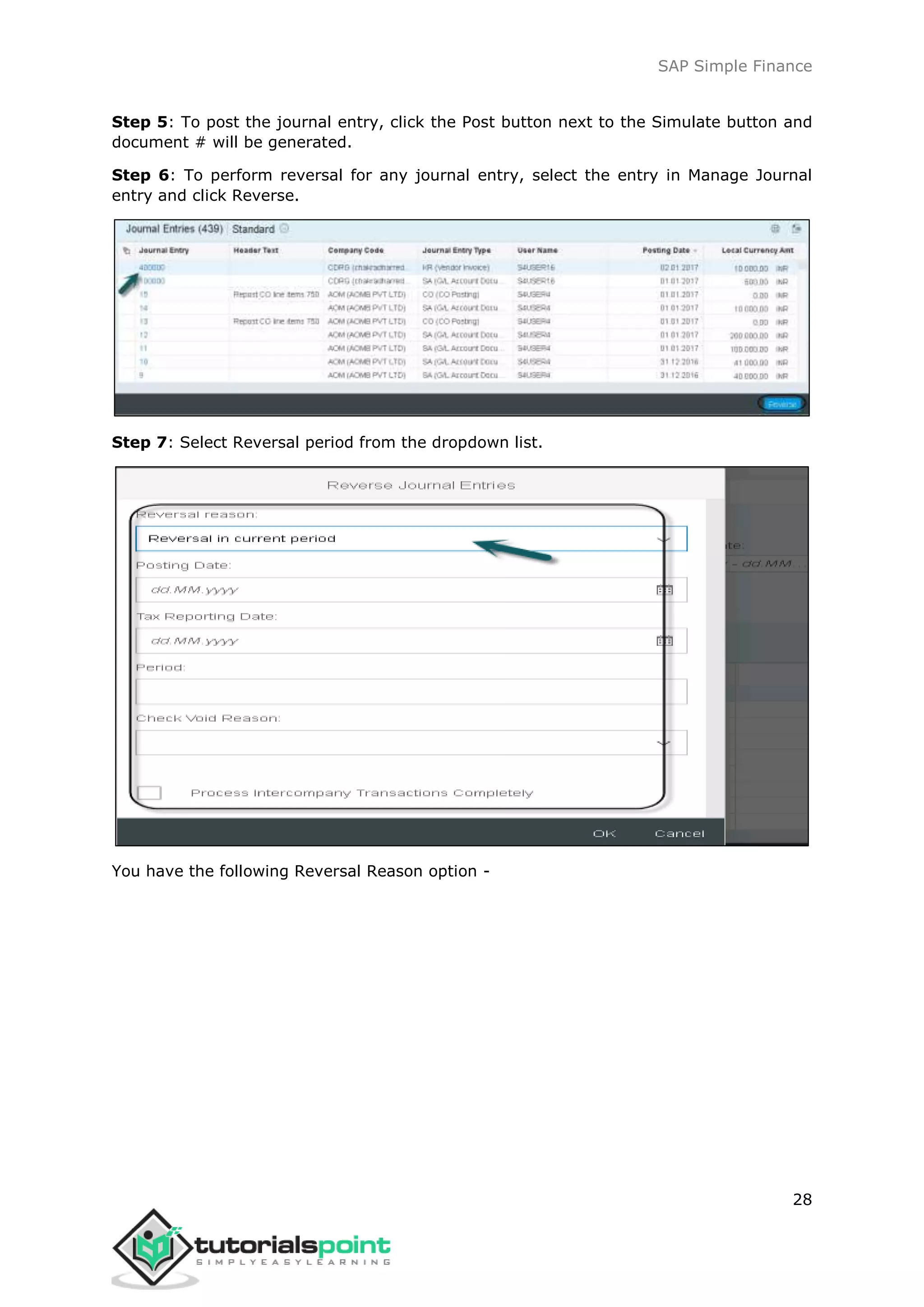 SAP Simple Finance
28
Step 5: To post the journal entry, click the Post button next to the Simulate button and
document # will be generated.
Step 6: To perform reversal for any journal entry, select the entry in Manage Journal
entry and click Reverse.
Step 7: Select Reversal period from the dropdown list.
You have the following Reversal Reason option -
 