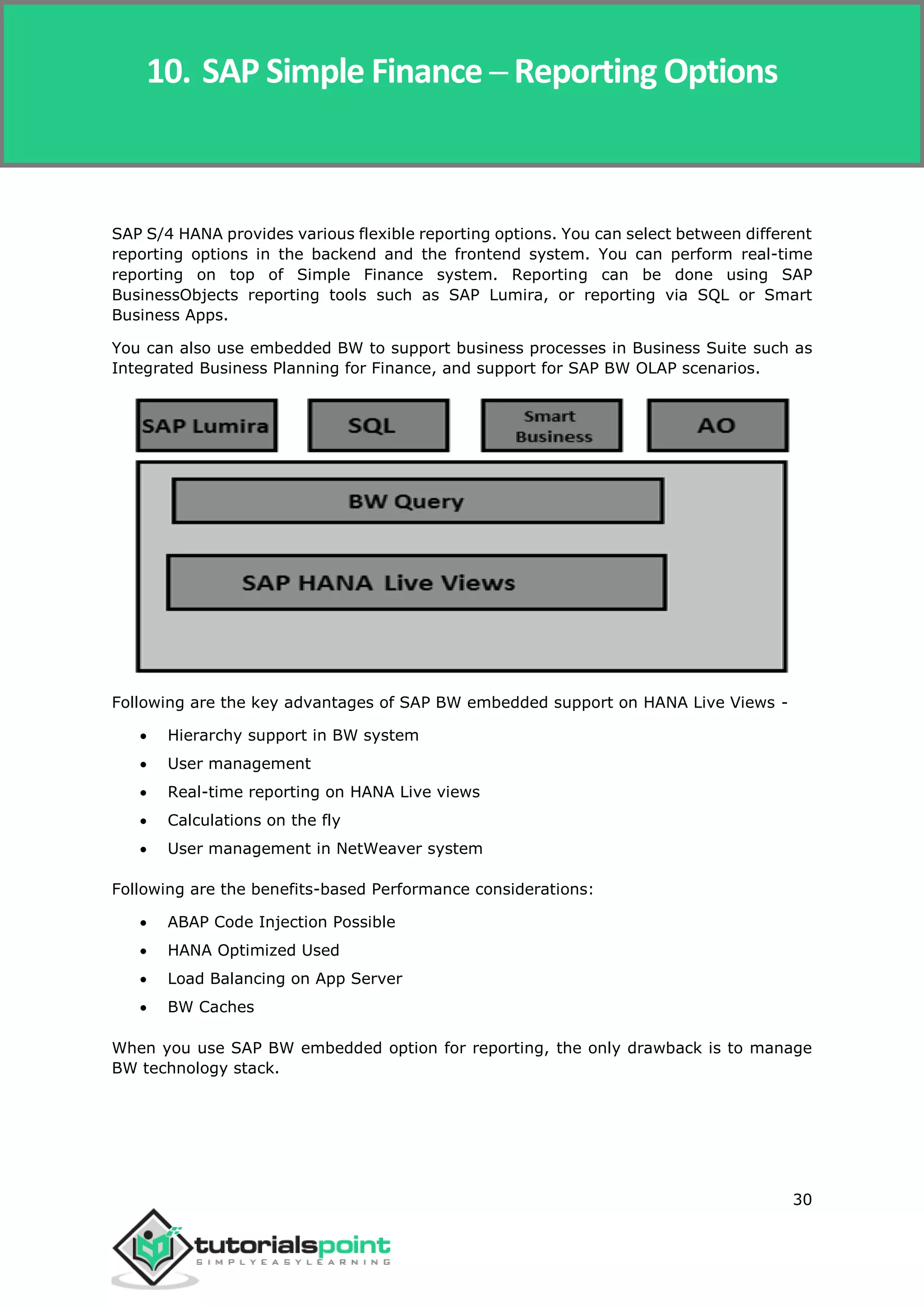 SAP Simple Finance
30
SAP S/4 HANA provides various flexible reporting options. You can select between different
reporting options in the backend and the frontend system. You can perform real-time
reporting on top of Simple Finance system. Reporting can be done using SAP
BusinessObjects reporting tools such as SAP Lumira, or reporting via SQL or Smart
Business Apps.
You can also use embedded BW to support business processes in Business Suite such as
Integrated Business Planning for Finance, and support for SAP BW OLAP scenarios.
Following are the key advantages of SAP BW embedded support on HANA Live Views -
 Hierarchy support in BW system
 User management
 Real-time reporting on HANA Live views
 Calculations on the fly
 User management in NetWeaver system
Following are the benefits-based Performance considerations:
 ABAP Code Injection Possible
 HANA Optimized Used
 Load Balancing on App Server
 BW Caches
When you use SAP BW embedded option for reporting, the only drawback is to manage
BW technology stack.
10. SAP Simple Finance ─ Reporting Options
 