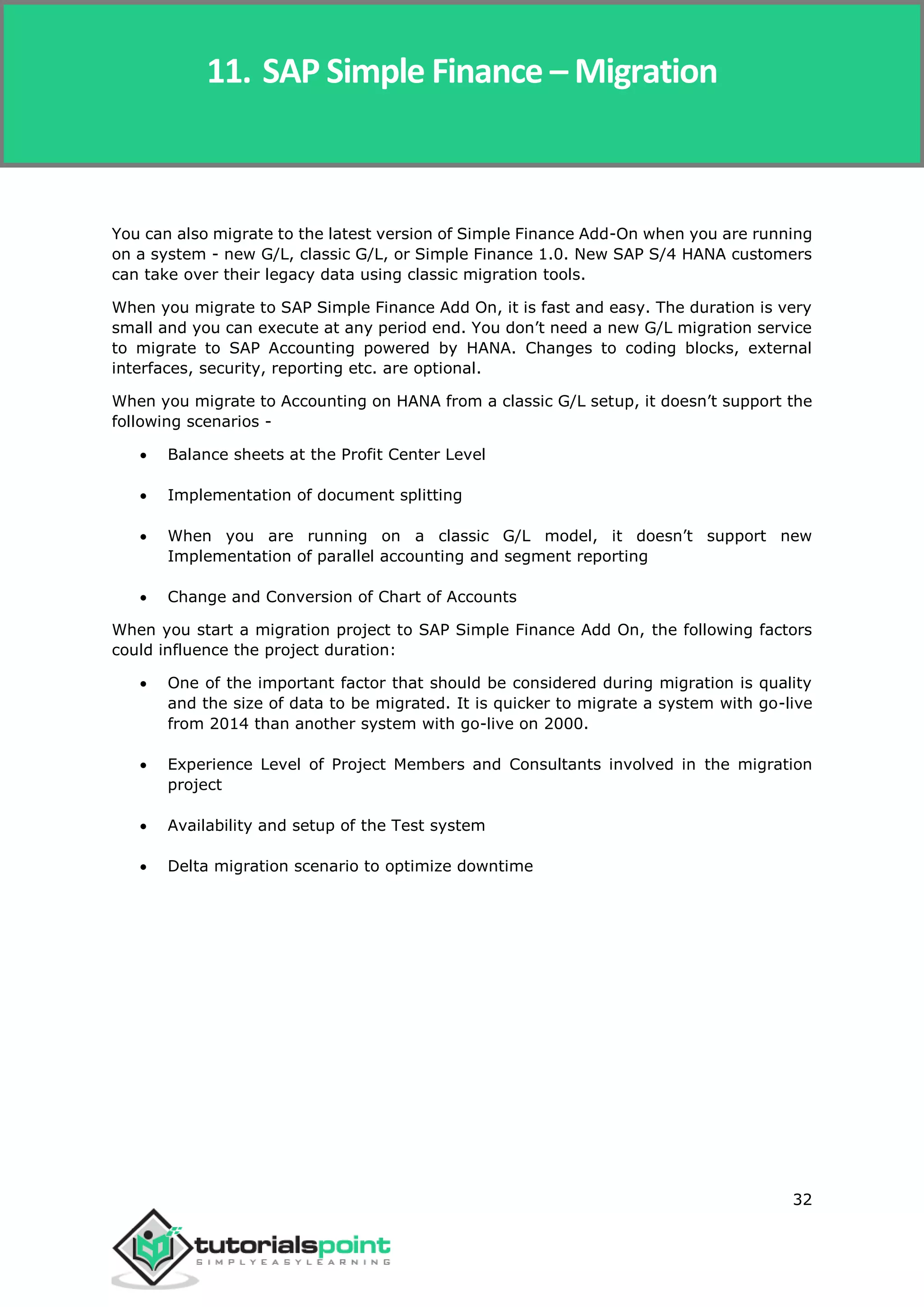 SAP Simple Finance
32
You can also migrate to the latest version of Simple Finance Add-On when you are running
on a system - new G/L, classic G/L, or Simple Finance 1.0. New SAP S/4 HANA customers
can take over their legacy data using classic migration tools.
When you migrate to SAP Simple Finance Add On, it is fast and easy. The duration is very
small and you can execute at any period end. You don’t need a new G/L migration service
to migrate to SAP Accounting powered by HANA. Changes to coding blocks, external
interfaces, security, reporting etc. are optional.
When you migrate to Accounting on HANA from a classic G/L setup, it doesn’t support the
following scenarios -
 Balance sheets at the Profit Center Level
 Implementation of document splitting
 When you are running on a classic G/L model, it doesn’t support new
Implementation of parallel accounting and segment reporting
 Change and Conversion of Chart of Accounts
When you start a migration project to SAP Simple Finance Add On, the following factors
could influence the project duration:
 One of the important factor that should be considered during migration is quality
and the size of data to be migrated. It is quicker to migrate a system with go-live
from 2014 than another system with go-live on 2000.
 Experience Level of Project Members and Consultants involved in the migration
project
 Availability and setup of the Test system
 Delta migration scenario to optimize downtime
11. SAP Simple Finance – Migration
 