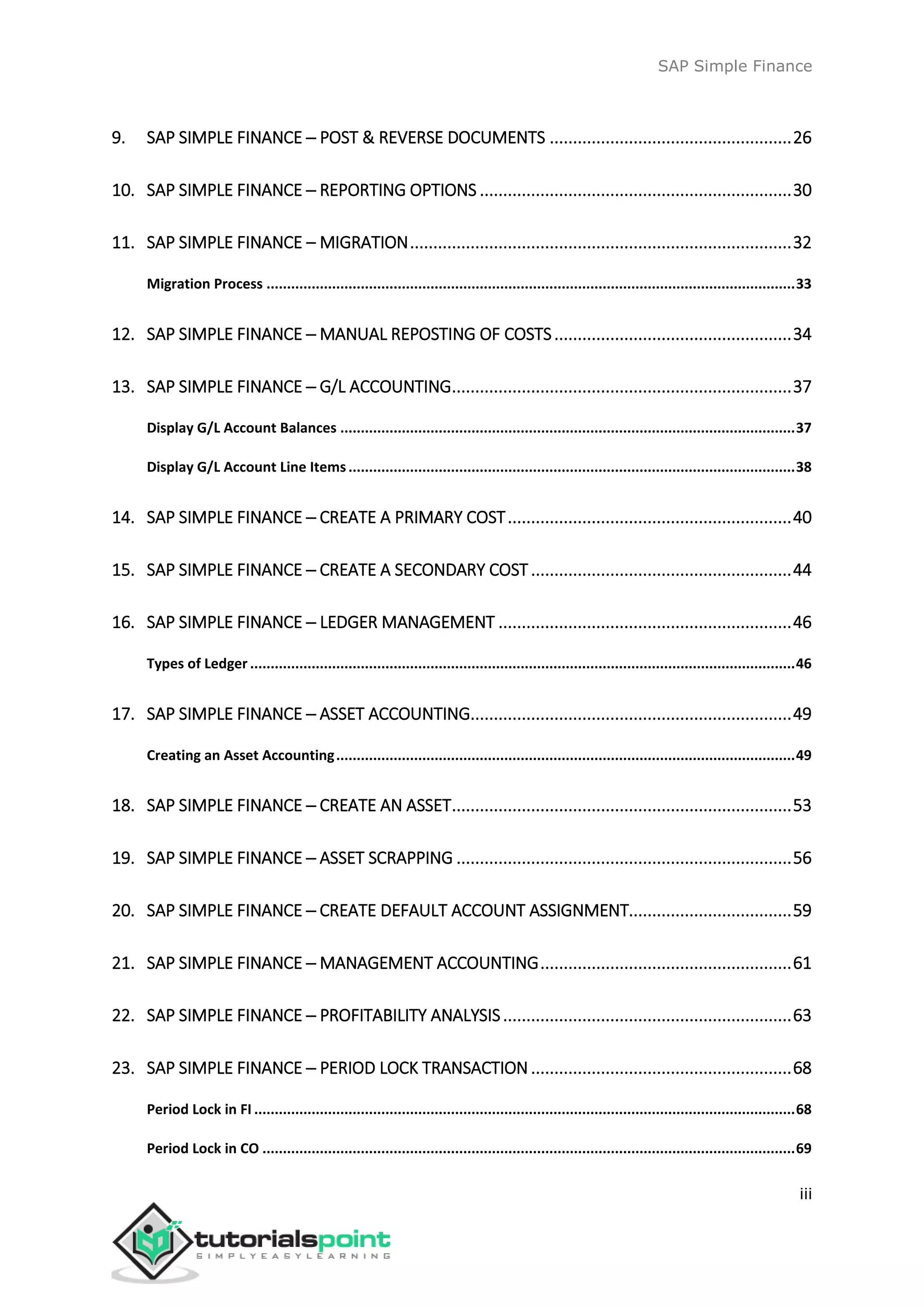 SAP Simple Finance
iii
9. SAP SIMPLE FINANCE ─ POST & REVERSE DOCUMENTS ....................................................26
10. SAP SIMPLE FINANCE ─ REPORTING OPTIONS ...................................................................30
11. SAP SIMPLE FINANCE – MIGRATION..................................................................................32
Migration Process .................................................................................................................................33
12. SAP SIMPLE FINANCE ─ MANUAL REPOSTING OF COSTS...................................................34
13. SAP SIMPLE FINANCE ─ G/L ACCOUNTING.........................................................................37
Display G/L Account Balances ...............................................................................................................37
Display G/L Account Line Items.............................................................................................................38
14. SAP SIMPLE FINANCE ─ CREATE A PRIMARY COST.............................................................40
15. SAP SIMPLE FINANCE ─ CREATE A SECONDARY COST........................................................44
16. SAP SIMPLE FINANCE ─ LEDGER MANAGEMENT ...............................................................46
Types of Ledger .....................................................................................................................................46
17. SAP SIMPLE FINANCE ─ ASSET ACCOUNTING.....................................................................49
Creating an Asset Accounting................................................................................................................49
18. SAP SIMPLE FINANCE ─ CREATE AN ASSET.........................................................................53
19. SAP SIMPLE FINANCE ─ ASSET SCRAPPING ........................................................................56
20. SAP SIMPLE FINANCE ─ CREATE DEFAULT ACCOUNT ASSIGNMENT...................................59
21. SAP SIMPLE FINANCE ─ MANAGEMENT ACCOUNTING......................................................61
22. SAP SIMPLE FINANCE ─ PROFITABILITY ANALYSIS..............................................................63
23. SAP SIMPLE FINANCE ─ PERIOD LOCK TRANSACTION ........................................................68
Period Lock in FI ....................................................................................................................................68
Period Lock in CO ..................................................................................................................................69
 