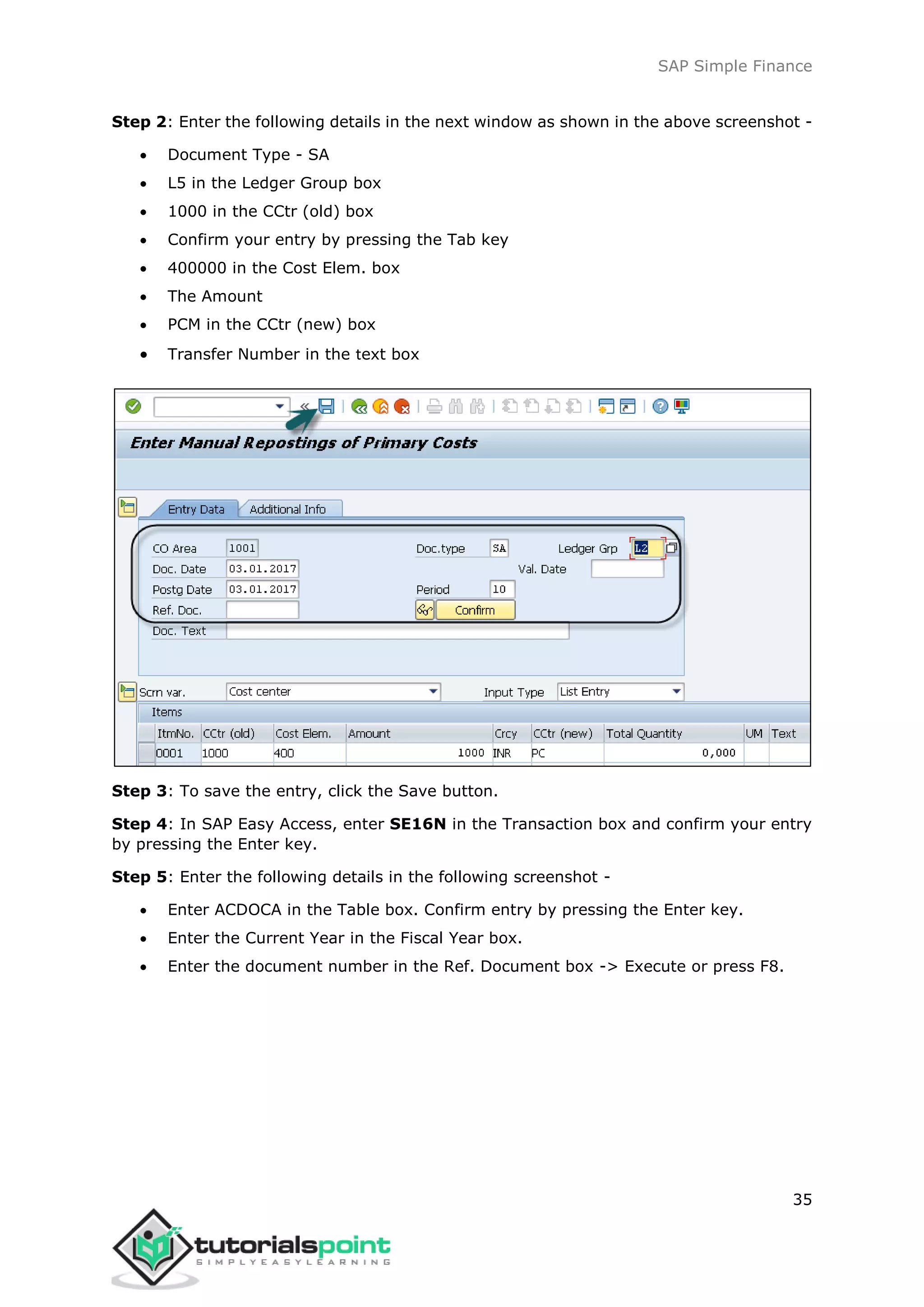 SAP Simple Finance
35
Step 2: Enter the following details in the next window as shown in the above screenshot -
 Document Type - SA
 L5 in the Ledger Group box
 1000 in the CCtr (old) box
 Confirm your entry by pressing the Tab key
 400000 in the Cost Elem. box
 The Amount
 PCM in the CCtr (new) box
 Transfer Number in the text box
Step 3: To save the entry, click the Save button.
Step 4: In SAP Easy Access, enter SE16N in the Transaction box and confirm your entry
by pressing the Enter key.
Step 5: Enter the following details in the following screenshot -
 Enter ACDOCA in the Table box. Confirm entry by pressing the Enter key.
 Enter the Current Year in the Fiscal Year box.
 Enter the document number in the Ref. Document box -> Execute or press F8.
 
