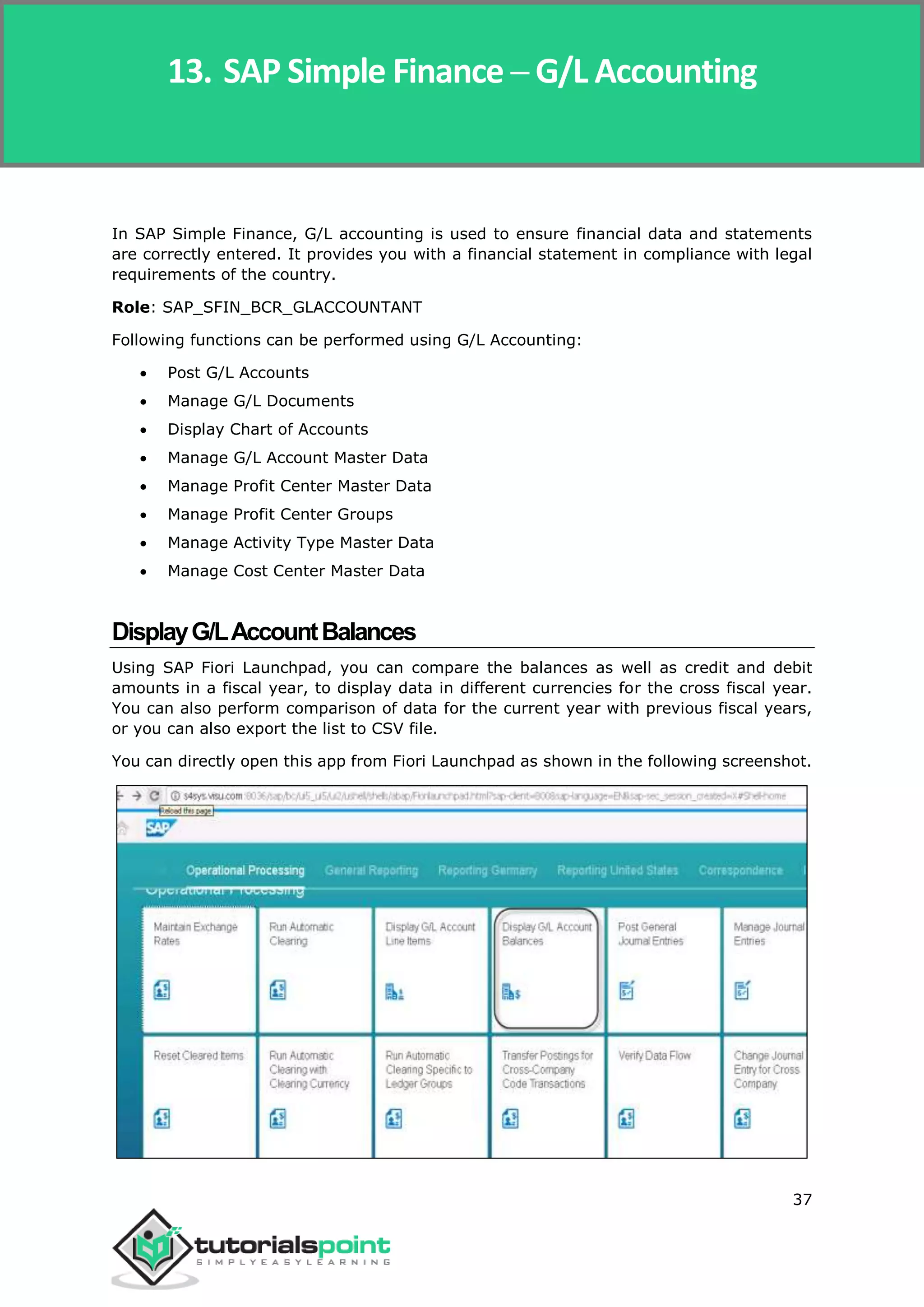 SAP Simple Finance
37
In SAP Simple Finance, G/L accounting is used to ensure financial data and statements
are correctly entered. It provides you with a financial statement in compliance with legal
requirements of the country.
Role: SAP_SFIN_BCR_GLACCOUNTANT
Following functions can be performed using G/L Accounting:
 Post G/L Accounts
 Manage G/L Documents
 Display Chart of Accounts
 Manage G/L Account Master Data
 Manage Profit Center Master Data
 Manage Profit Center Groups
 Manage Activity Type Master Data
 Manage Cost Center Master Data
DisplayG/LAccountBalances
Using SAP Fiori Launchpad, you can compare the balances as well as credit and debit
amounts in a fiscal year, to display data in different currencies for the cross fiscal year.
You can also perform comparison of data for the current year with previous fiscal years,
or you can also export the list to CSV file.
You can directly open this app from Fiori Launchpad as shown in the following screenshot.
13. SAP Simple Finance ─ G/L Accounting
 
