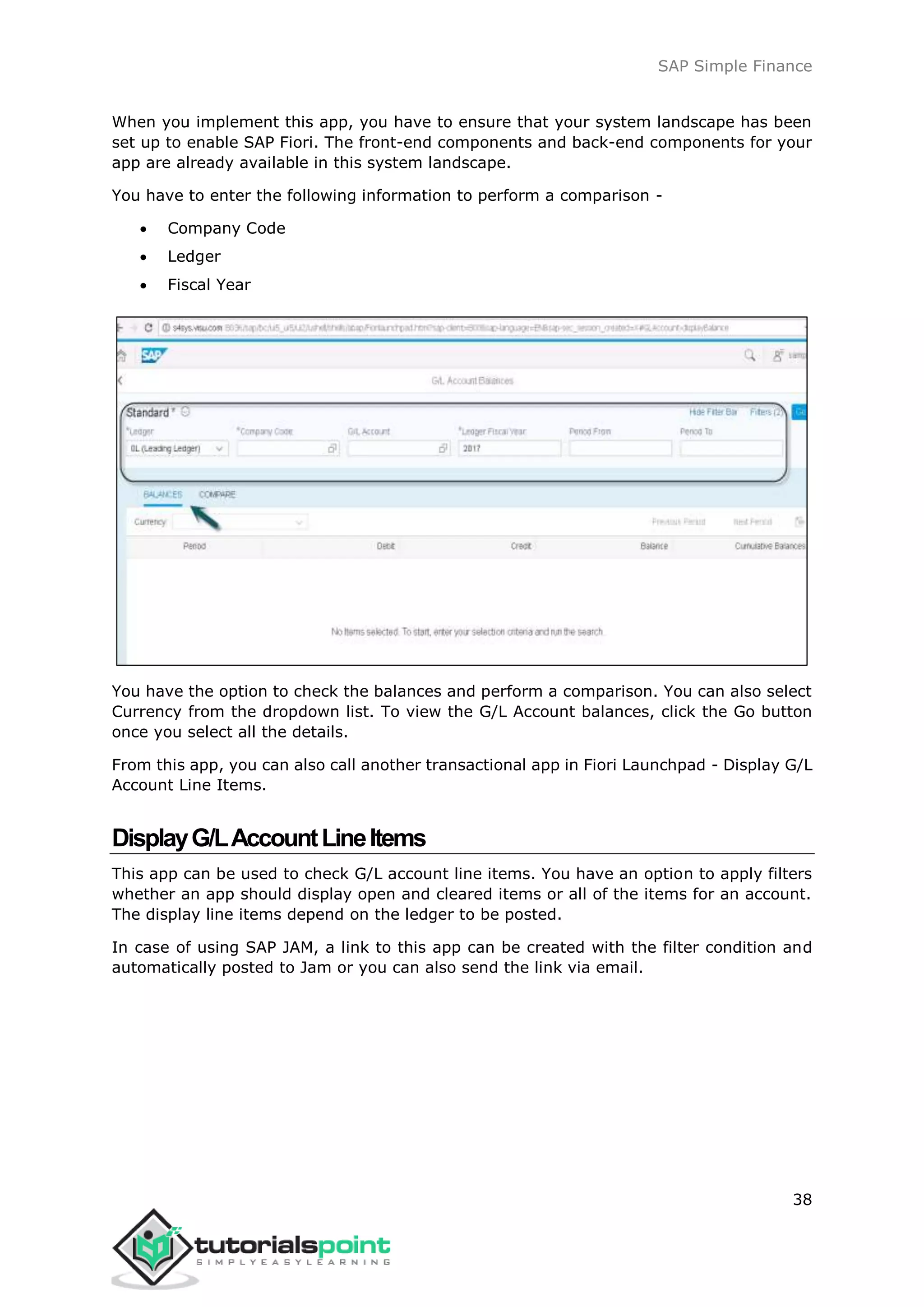SAP Simple Finance
38
When you implement this app, you have to ensure that your system landscape has been
set up to enable SAP Fiori. The front-end components and back-end components for your
app are already available in this system landscape.
You have to enter the following information to perform a comparison -
 Company Code
 Ledger
 Fiscal Year
You have the option to check the balances and perform a comparison. You can also select
Currency from the dropdown list. To view the G/L Account balances, click the Go button
once you select all the details.
From this app, you can also call another transactional app in Fiori Launchpad - Display G/L
Account Line Items.
DisplayG/LAccountLineItems
This app can be used to check G/L account line items. You have an option to apply filters
whether an app should display open and cleared items or all of the items for an account.
The display line items depend on the ledger to be posted.
In case of using SAP JAM, a link to this app can be created with the filter condition and
automatically posted to Jam or you can also send the link via email.
 