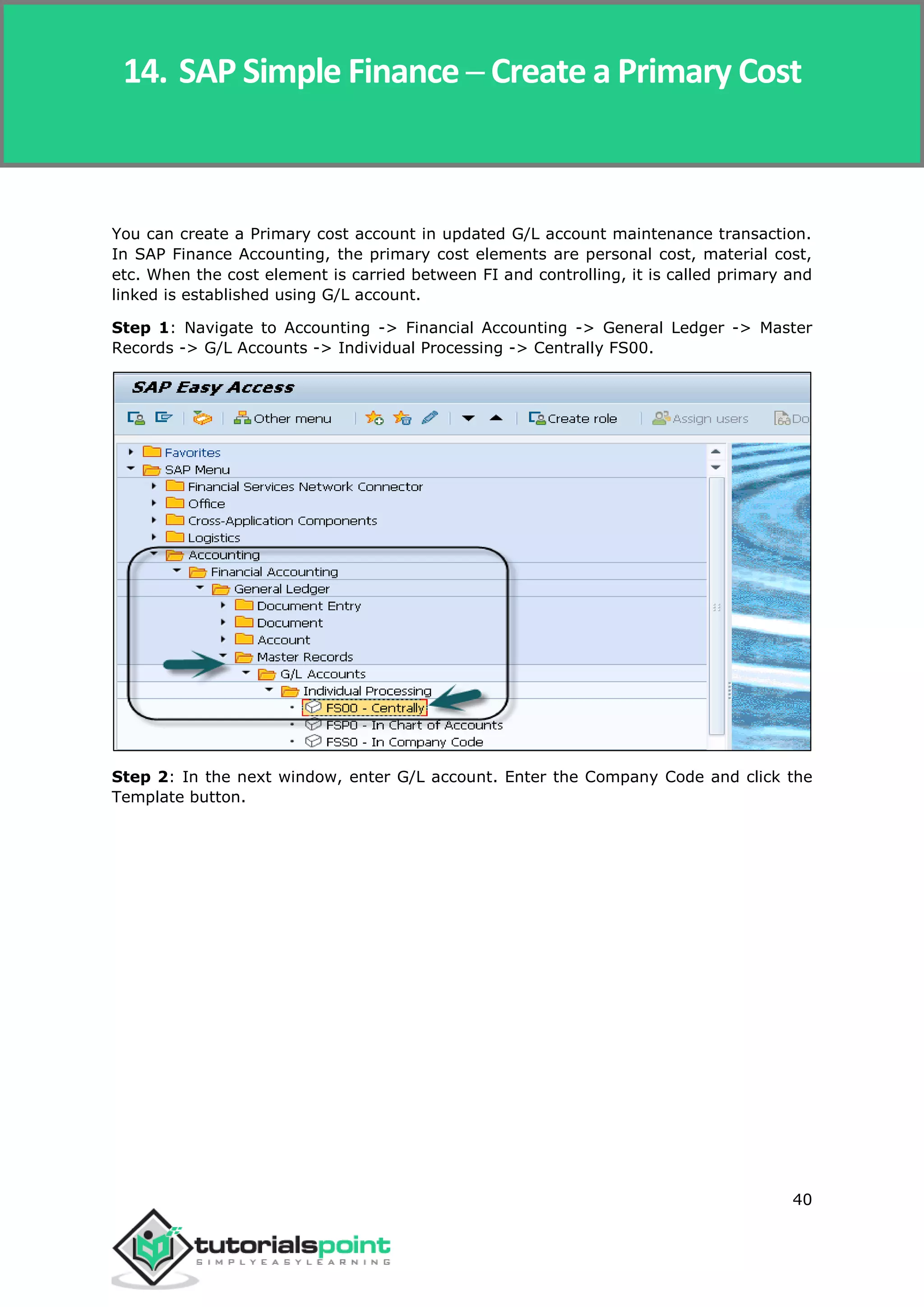 SAP Simple Finance
40
You can create a Primary cost account in updated G/L account maintenance transaction.
In SAP Finance Accounting, the primary cost elements are personal cost, material cost,
etc. When the cost element is carried between FI and controlling, it is called primary and
linked is established using G/L account.
Step 1: Navigate to Accounting -> Financial Accounting -> General Ledger -> Master
Records -> G/L Accounts -> Individual Processing -> Centrally FS00.
Step 2: In the next window, enter G/L account. Enter the Company Code and click the
Template button.
14. SAP Simple Finance ─ Create a Primary Cost
 