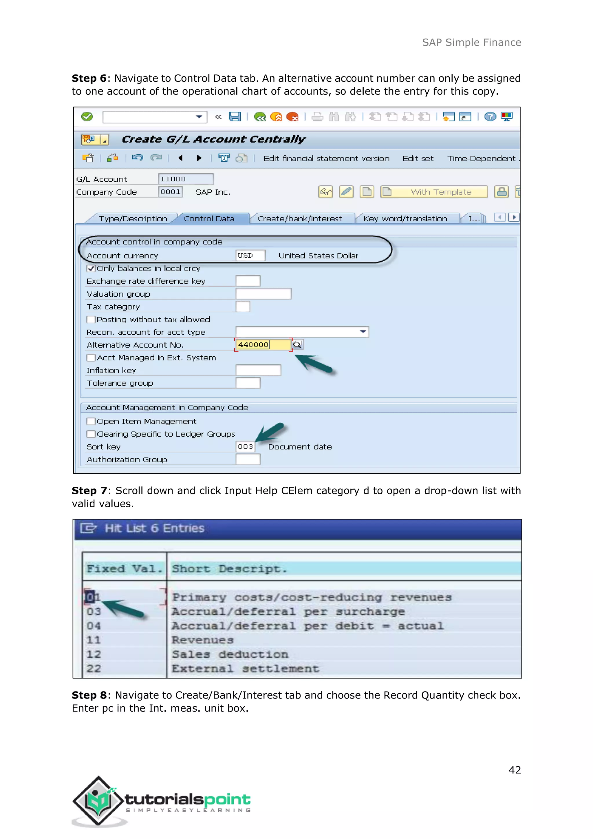 SAP Simple Finance
42
Step 6: Navigate to Control Data tab. An alternative account number can only be assigned
to one account of the operational chart of accounts, so delete the entry for this copy.
Step 7: Scroll down and click Input Help CElem category d to open a drop-down list with
valid values.
Step 8: Navigate to Create/Bank/Interest tab and choose the Record Quantity check box.
Enter pc in the Int. meas. unit box.
 