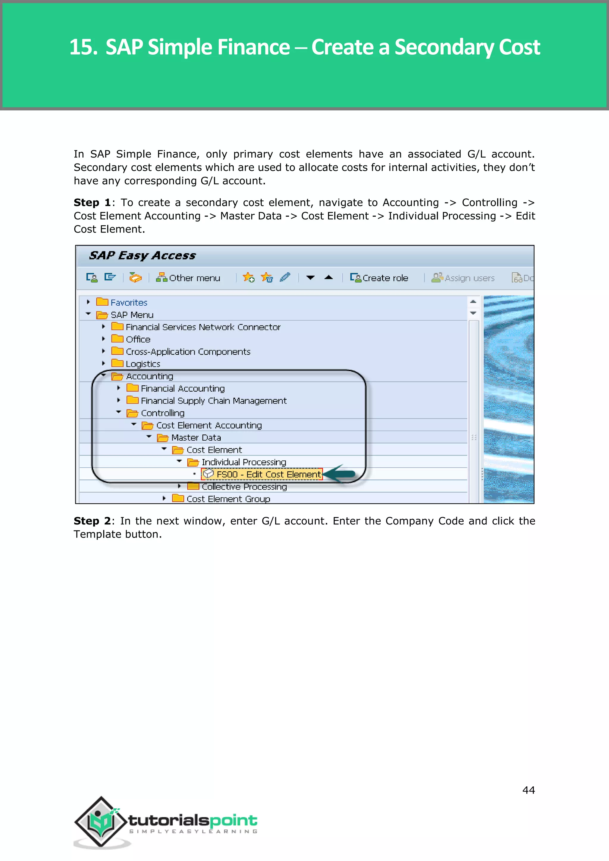 SAP Simple Finance
44
In SAP Simple Finance, only primary cost elements have an associated G/L account.
Secondary cost elements which are used to allocate costs for internal activities, they don’t
have any corresponding G/L account.
Step 1: To create a secondary cost element, navigate to Accounting -> Controlling ->
Cost Element Accounting -> Master Data -> Cost Element -> Individual Processing -> Edit
Cost Element.
Step 2: In the next window, enter G/L account. Enter the Company Code and click the
Template button.
15. SAP Simple Finance ─ Create a Secondary Cost
 