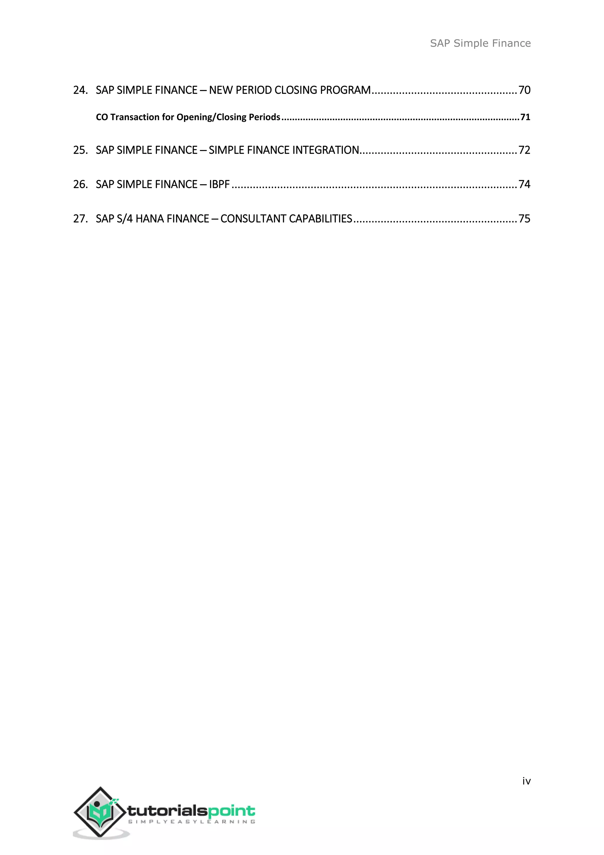 SAP Simple Finance
iv
24. SAP SIMPLE FINANCE ─ NEW PERIOD CLOSING PROGRAM................................................70
CO Transaction for Opening/Closing Periods.........................................................................................71
25. SAP SIMPLE FINANCE ─ SIMPLE FINANCE INTEGRATION....................................................72
26. SAP SIMPLE FINANCE ─ IBPF..............................................................................................74
27. SAP S/4 HANA FINANCE ─ CONSULTANT CAPABILITIES......................................................75
 