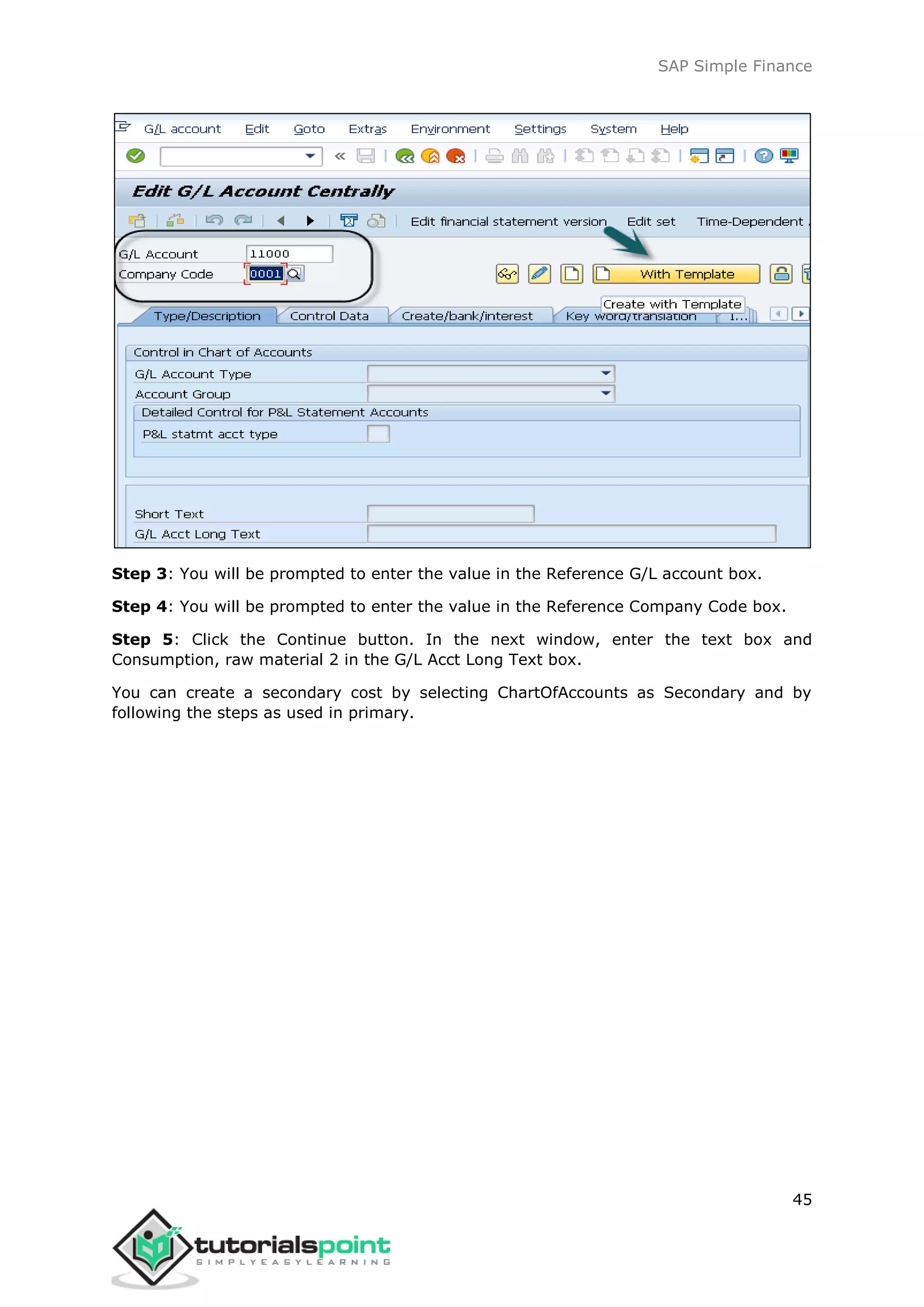 SAP Simple Finance
45
Step 3: You will be prompted to enter the value in the Reference G/L account box.
Step 4: You will be prompted to enter the value in the Reference Company Code box.
Step 5: Click the Continue button. In the next window, enter the text box and
Consumption, raw material 2 in the G/L Acct Long Text box.
You can create a secondary cost by selecting ChartOfAccounts as Secondary and by
following the steps as used in primary.
 