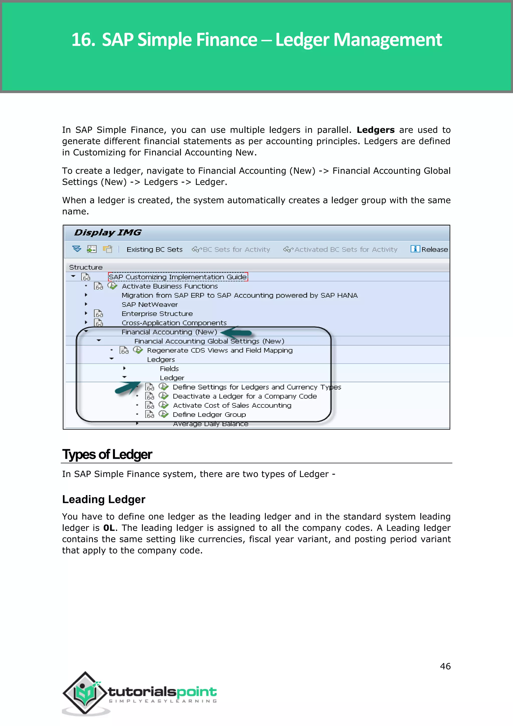 SAP Simple Finance
46
In SAP Simple Finance, you can use multiple ledgers in parallel. Ledgers are used to
generate different financial statements as per accounting principles. Ledgers are defined
in Customizing for Financial Accounting New.
To create a ledger, navigate to Financial Accounting (New) -> Financial Accounting Global
Settings (New) -> Ledgers -> Ledger.
When a ledger is created, the system automatically creates a ledger group with the same
name.
TypesofLedger
In SAP Simple Finance system, there are two types of Ledger -
Leading Ledger
You have to define one ledger as the leading ledger and in the standard system leading
ledger is 0L. The leading ledger is assigned to all the company codes. A Leading ledger
contains the same setting like currencies, fiscal year variant, and posting period variant
that apply to the company code.
16. SAP Simple Finance ─ Ledger Management
 