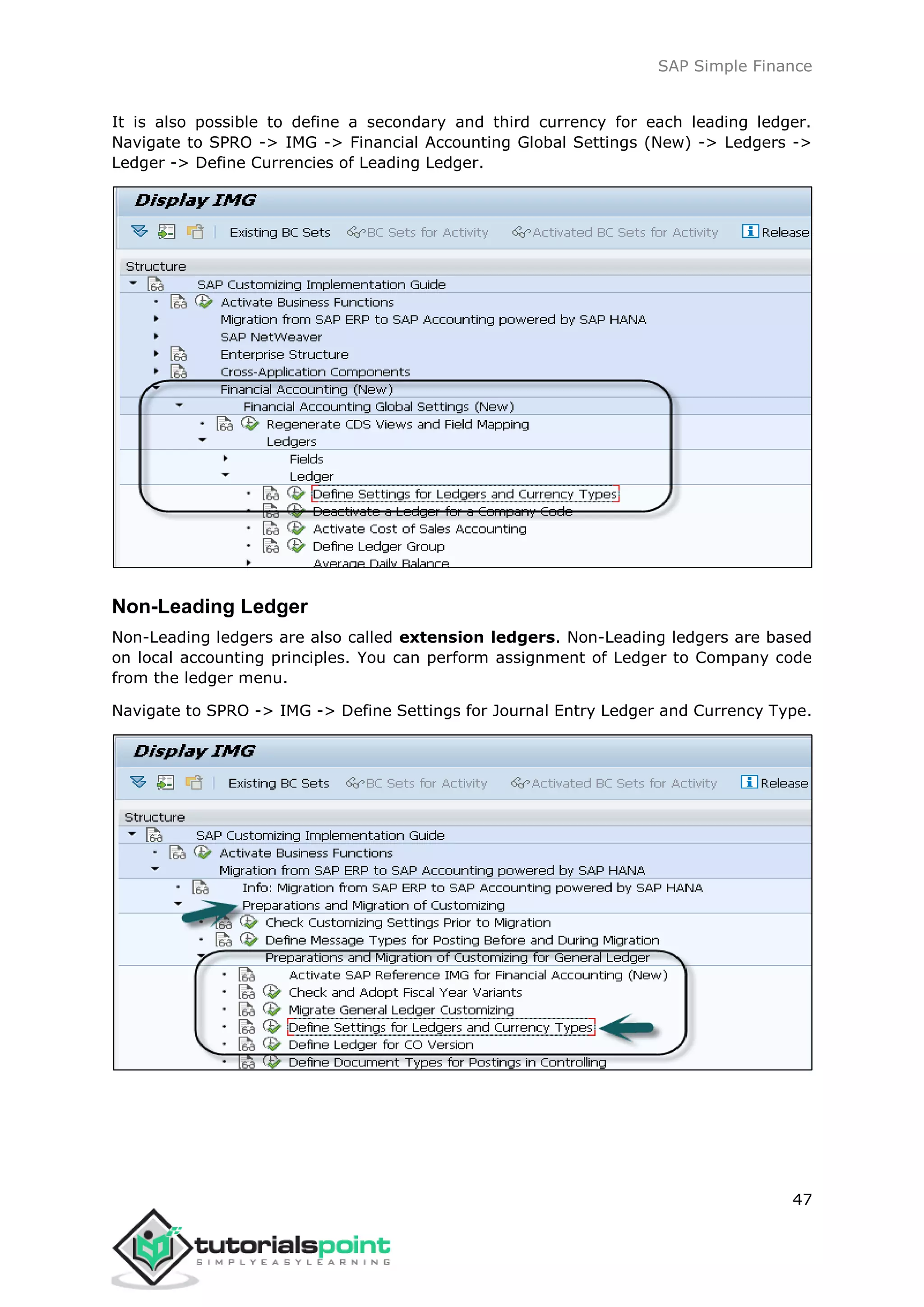 SAP Simple Finance
47
It is also possible to define a secondary and third currency for each leading ledger.
Navigate to SPRO -> IMG -> Financial Accounting Global Settings (New) -> Ledgers ->
Ledger -> Define Currencies of Leading Ledger.
Non-Leading Ledger
Non-Leading ledgers are also called extension ledgers. Non-Leading ledgers are based
on local accounting principles. You can perform assignment of Ledger to Company code
from the ledger menu.
Navigate to SPRO -> IMG -> Define Settings for Journal Entry Ledger and Currency Type.
 