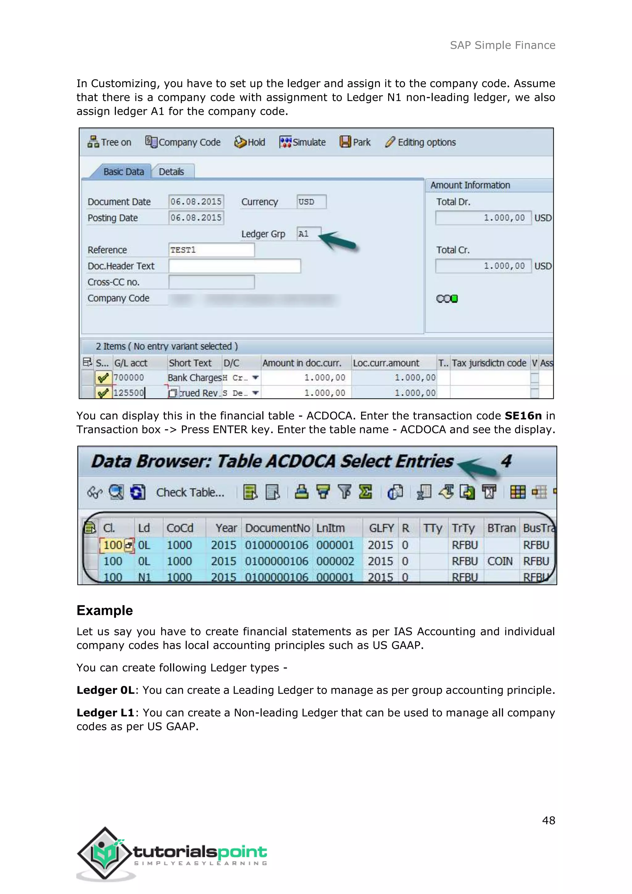 SAP Simple Finance
48
In Customizing, you have to set up the ledger and assign it to the company code. Assume
that there is a company code with assignment to Ledger N1 non-leading ledger, we also
assign ledger A1 for the company code.
You can display this in the financial table - ACDOCA. Enter the transaction code SE16n in
Transaction box -> Press ENTER key. Enter the table name - ACDOCA and see the display.
Example
Let us say you have to create financial statements as per IAS Accounting and individual
company codes has local accounting principles such as US GAAP.
You can create following Ledger types -
Ledger 0L: You can create a Leading Ledger to manage as per group accounting principle.
Ledger L1: You can create a Non-leading Ledger that can be used to manage all company
codes as per US GAAP.
 