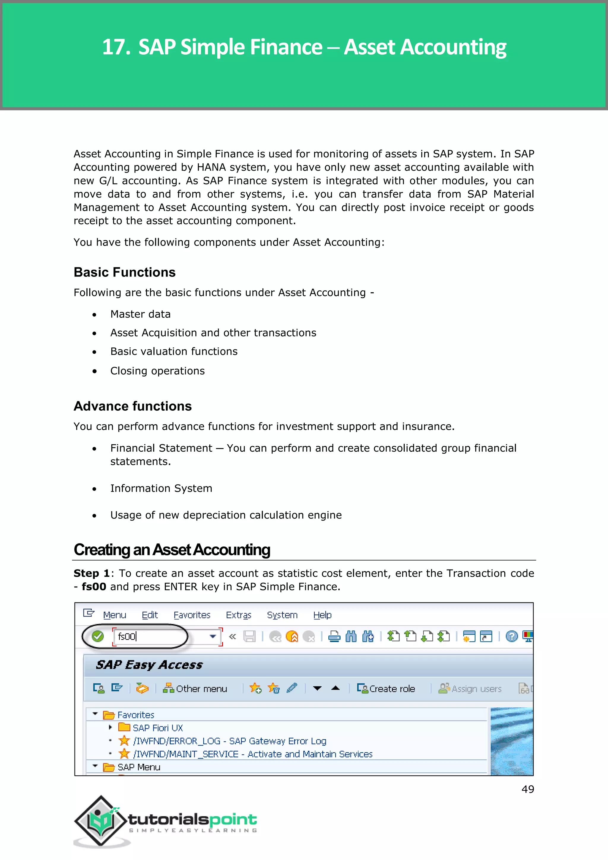 SAP Simple Finance
49
Asset Accounting in Simple Finance is used for monitoring of assets in SAP system. In SAP
Accounting powered by HANA system, you have only new asset accounting available with
new G/L accounting. As SAP Finance system is integrated with other modules, you can
move data to and from other systems, i.e. you can transfer data from SAP Material
Management to Asset Accounting system. You can directly post invoice receipt or goods
receipt to the asset accounting component.
You have the following components under Asset Accounting:
Basic Functions
Following are the basic functions under Asset Accounting -
 Master data
 Asset Acquisition and other transactions
 Basic valuation functions
 Closing operations
Advance functions
You can perform advance functions for investment support and insurance.
 Financial Statement ─ You can perform and create consolidated group financial
statements.
 Information System
 Usage of new depreciation calculation engine
CreatinganAssetAccounting
Step 1: To create an asset account as statistic cost element, enter the Transaction code
- fs00 and press ENTER key in SAP Simple Finance.
17. SAP Simple Finance ─ Asset Accounting
 