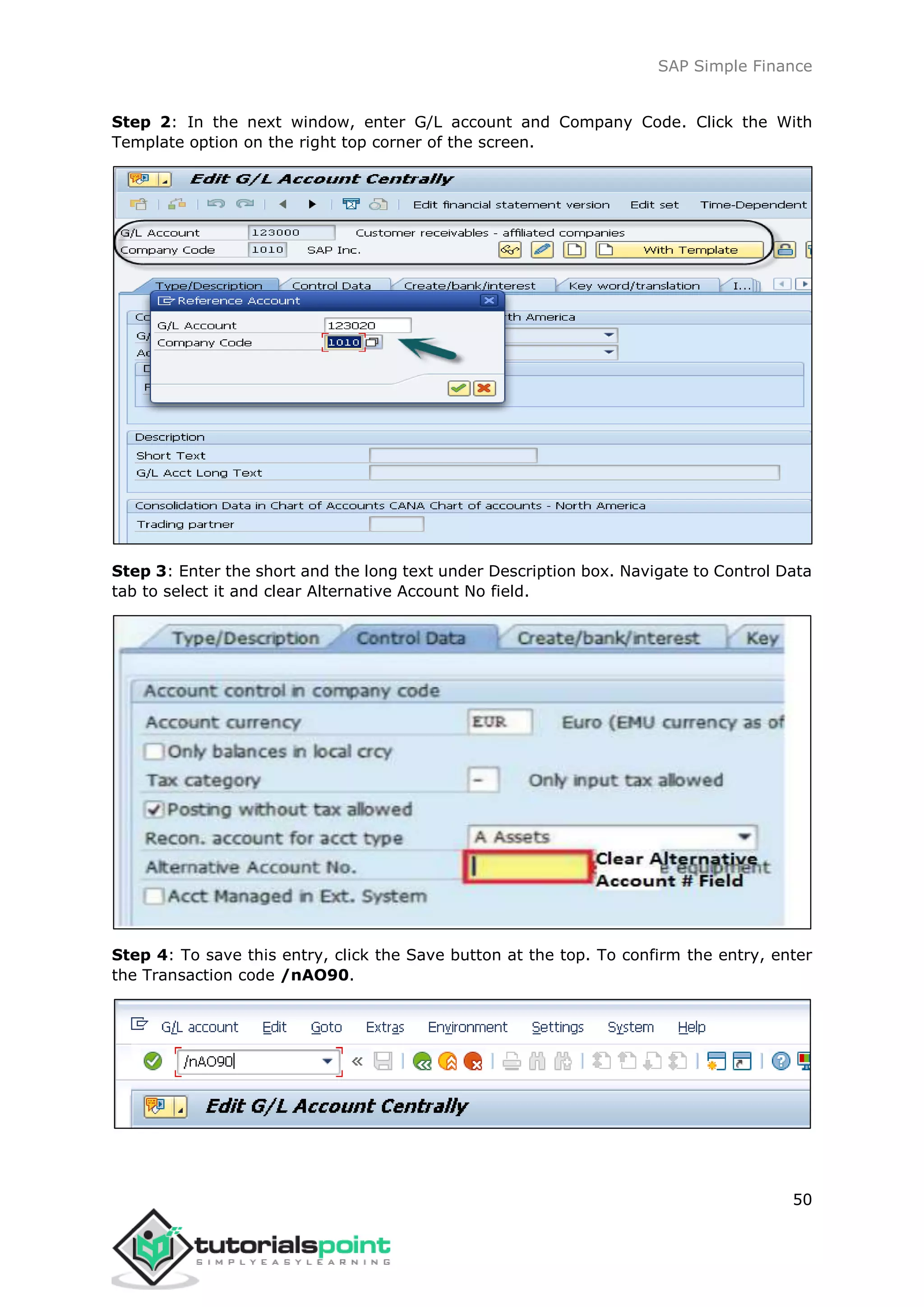 SAP Simple Finance
50
Step 2: In the next window, enter G/L account and Company Code. Click the With
Template option on the right top corner of the screen.
Step 3: Enter the short and the long text under Description box. Navigate to Control Data
tab to select it and clear Alternative Account No field.
Step 4: To save this entry, click the Save button at the top. To confirm the entry, enter
the Transaction code /nAO90.
 