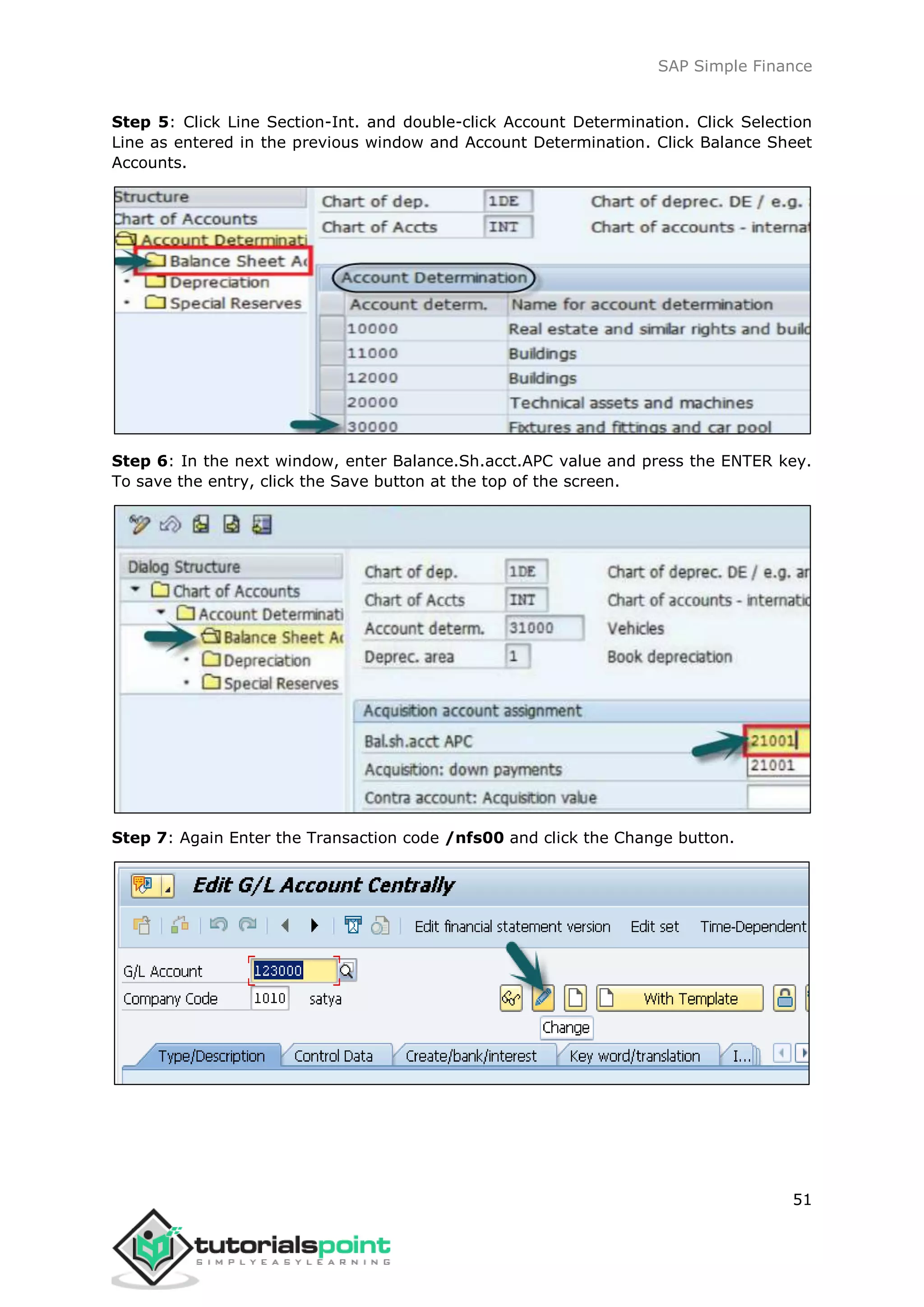 SAP Simple Finance
51
Step 5: Click Line Section-Int. and double-click Account Determination. Click Selection
Line as entered in the previous window and Account Determination. Click Balance Sheet
Accounts.
Step 6: In the next window, enter Balance.Sh.acct.APC value and press the ENTER key.
To save the entry, click the Save button at the top of the screen.
Step 7: Again Enter the Transaction code /nfs00 and click the Change button.
 
