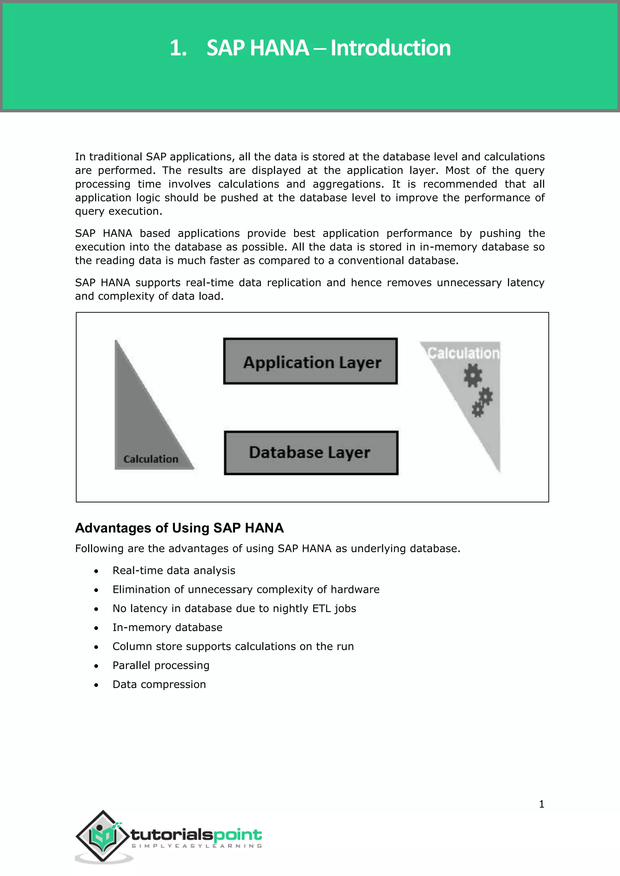 SAP Simple Finance
1
In traditional SAP applications, all the data is stored at the database level and calculations
are performed. The results are displayed at the application layer. Most of the query
processing time involves calculations and aggregations. It is recommended that all
application logic should be pushed at the database level to improve the performance of
query execution.
SAP HANA based applications provide best application performance by pushing the
execution into the database as possible. All the data is stored in in-memory database so
the reading data is much faster as compared to a conventional database.
SAP HANA supports real-time data replication and hence removes unnecessary latency
and complexity of data load.
Advantages of Using SAP HANA
Following are the advantages of using SAP HANA as underlying database.
 Real-time data analysis
 Elimination of unnecessary complexity of hardware
 No latency in database due to nightly ETL jobs
 In-memory database
 Column store supports calculations on the run
 Parallel processing
 Data compression
1. SAP HANA ─ Introduction
 