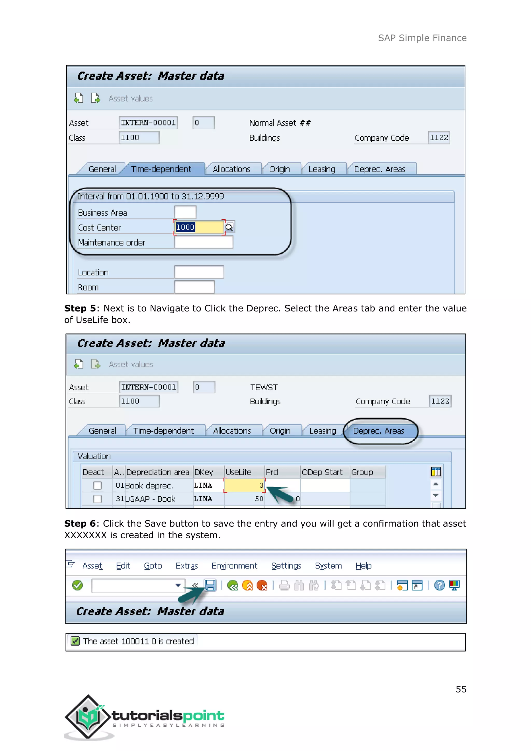 SAP Simple Finance
55
Step 5: Next is to Navigate to Click the Deprec. Select the Areas tab and enter the value
of UseLife box.
Step 6: Click the Save button to save the entry and you will get a confirmation that asset
XXXXXXX is created in the system.
 