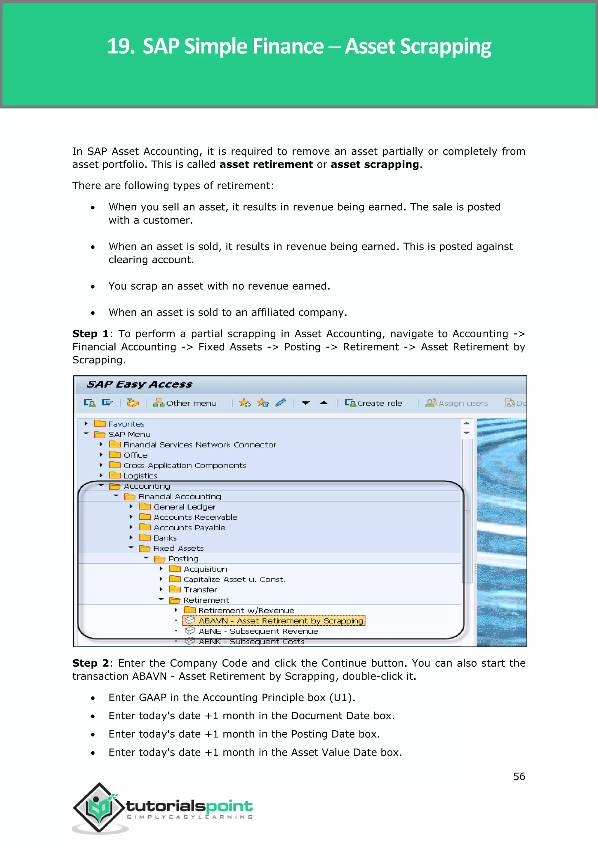 SAP Simple Finance
56
In SAP Asset Accounting, it is required to remove an asset partially or completely from
asset portfolio. This is called asset retirement or asset scrapping.
There are following types of retirement:
 When you sell an asset, it results in revenue being earned. The sale is posted
with a customer.
 When an asset is sold, it results in revenue being earned. This is posted against
clearing account.
 You scrap an asset with no revenue earned.
 When an asset is sold to an affiliated company.
Step 1: To perform a partial scrapping in Asset Accounting, navigate to Accounting ->
Financial Accounting -> Fixed Assets -> Posting -> Retirement -> Asset Retirement by
Scrapping.
Step 2: Enter the Company Code and click the Continue button. You can also start the
transaction ABAVN - Asset Retirement by Scrapping, double-click it.
 Enter GAAP in the Accounting Principle box (U1).
 Enter today's date +1 month in the Document Date box.
 Enter today's date +1 month in the Posting Date box.
 Enter today's date +1 month in the Asset Value Date box.
19. SAP Simple Finance ─ Asset Scrapping
 