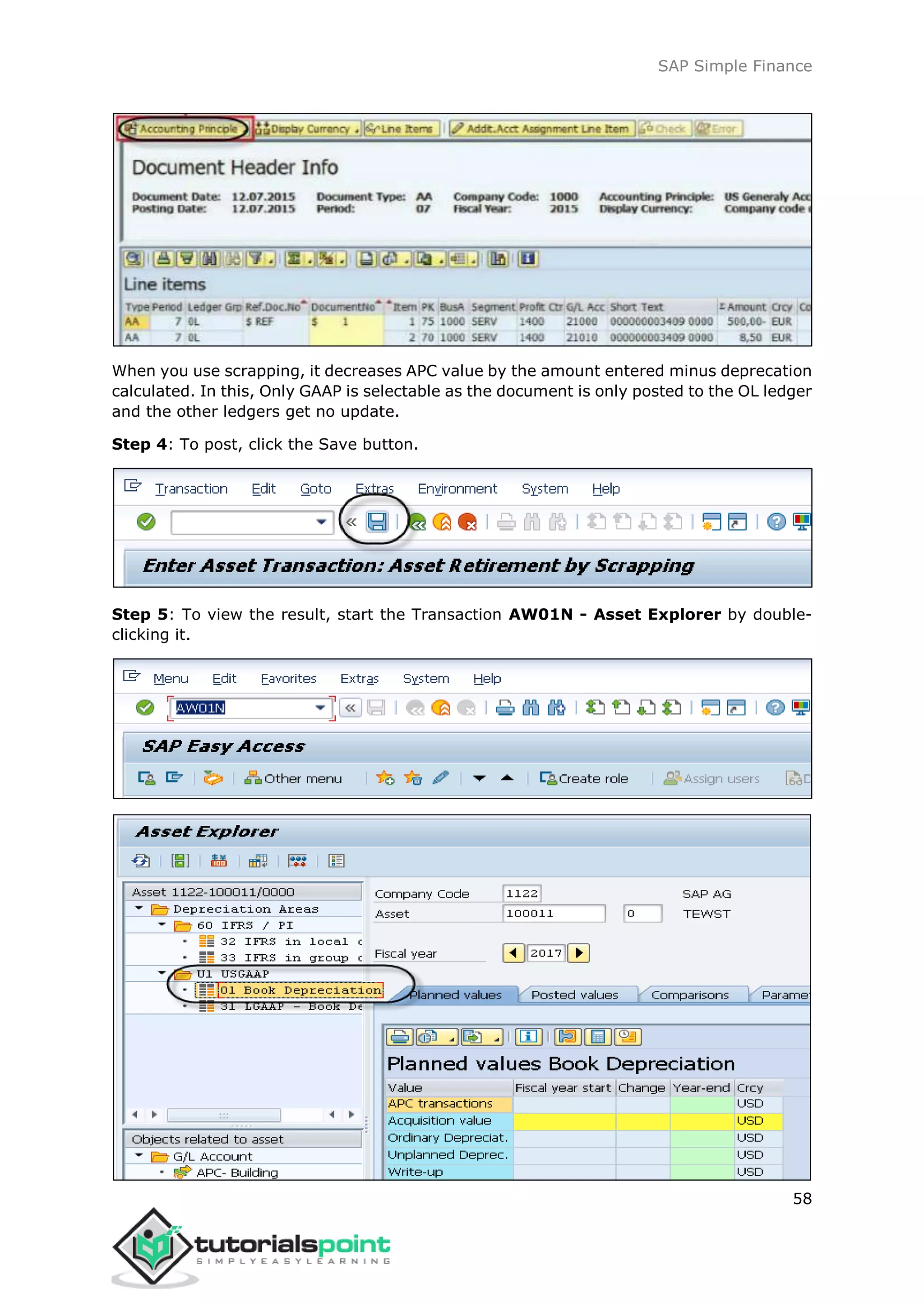 SAP Simple Finance
58
When you use scrapping, it decreases APC value by the amount entered minus deprecation
calculated. In this, Only GAAP is selectable as the document is only posted to the OL ledger
and the other ledgers get no update.
Step 4: To post, click the Save button.
Step 5: To view the result, start the Transaction AW01N - Asset Explorer by double-
clicking it.
 
