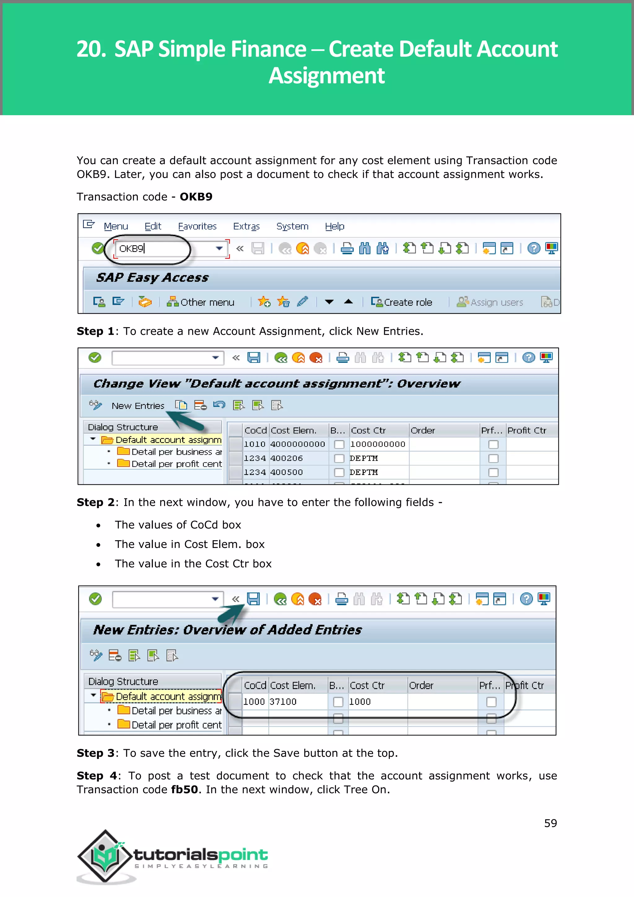 SAP Simple Finance
59
You can create a default account assignment for any cost element using Transaction code
OKB9. Later, you can also post a document to check if that account assignment works.
Transaction code - OKB9
Step 1: To create a new Account Assignment, click New Entries.
Step 2: In the next window, you have to enter the following fields -
 The values of CoCd box
 The value in Cost Elem. box
 The value in the Cost Ctr box
Step 3: To save the entry, click the Save button at the top.
Step 4: To post a test document to check that the account assignment works, use
Transaction code fb50. In the next window, click Tree On.
20. SAP Simple Finance ─ Create Default Account
Assignment
 