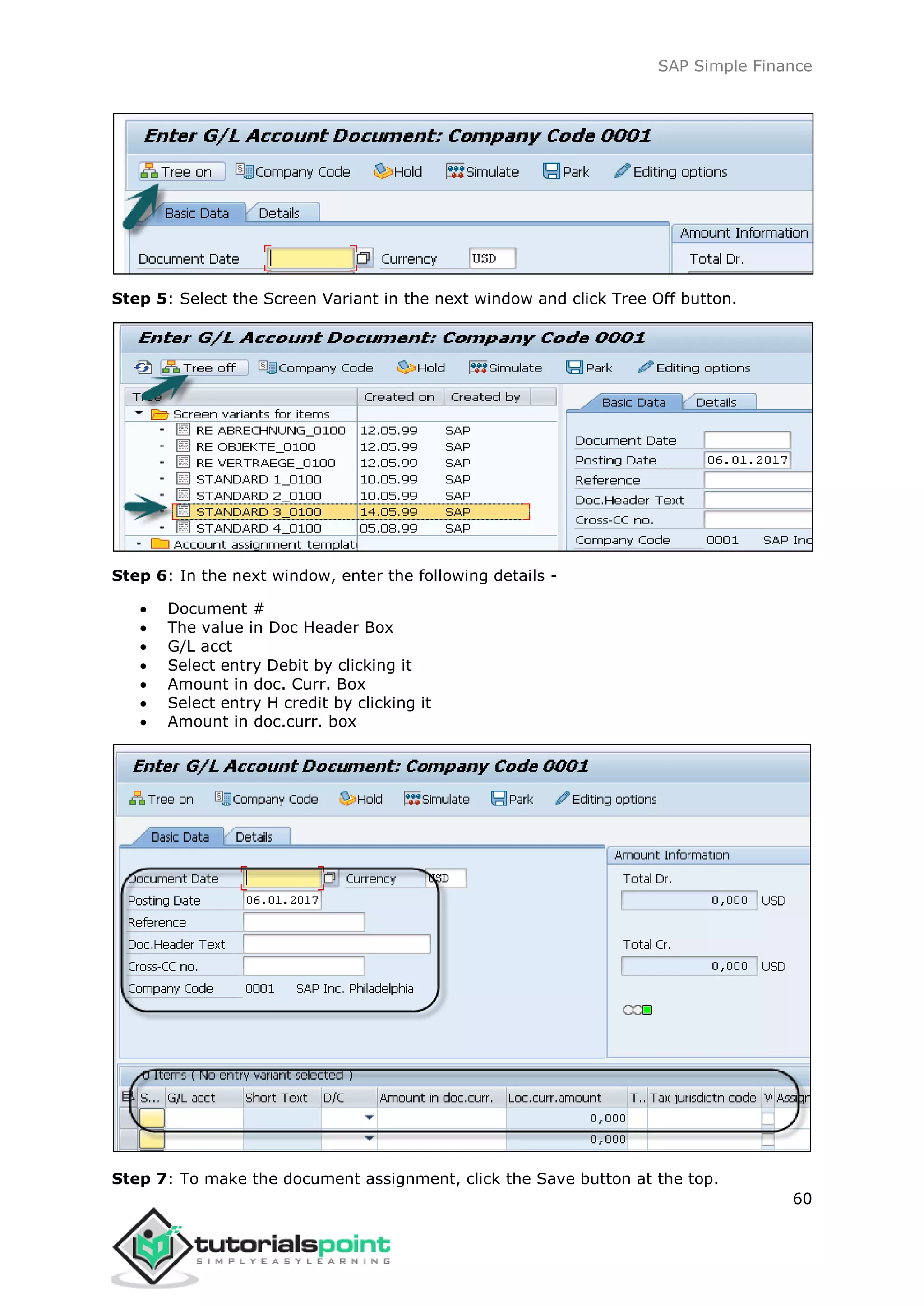 SAP Simple Finance
60
Step 5: Select the Screen Variant in the next window and click Tree Off button.
Step 6: In the next window, enter the following details -
 Document #
 The value in Doc Header Box
 G/L acct
 Select entry Debit by clicking it
 Amount in doc. Curr. Box
 Select entry H credit by clicking it
 Amount in doc.curr. box
Step 7: To make the document assignment, click the Save button at the top.
 