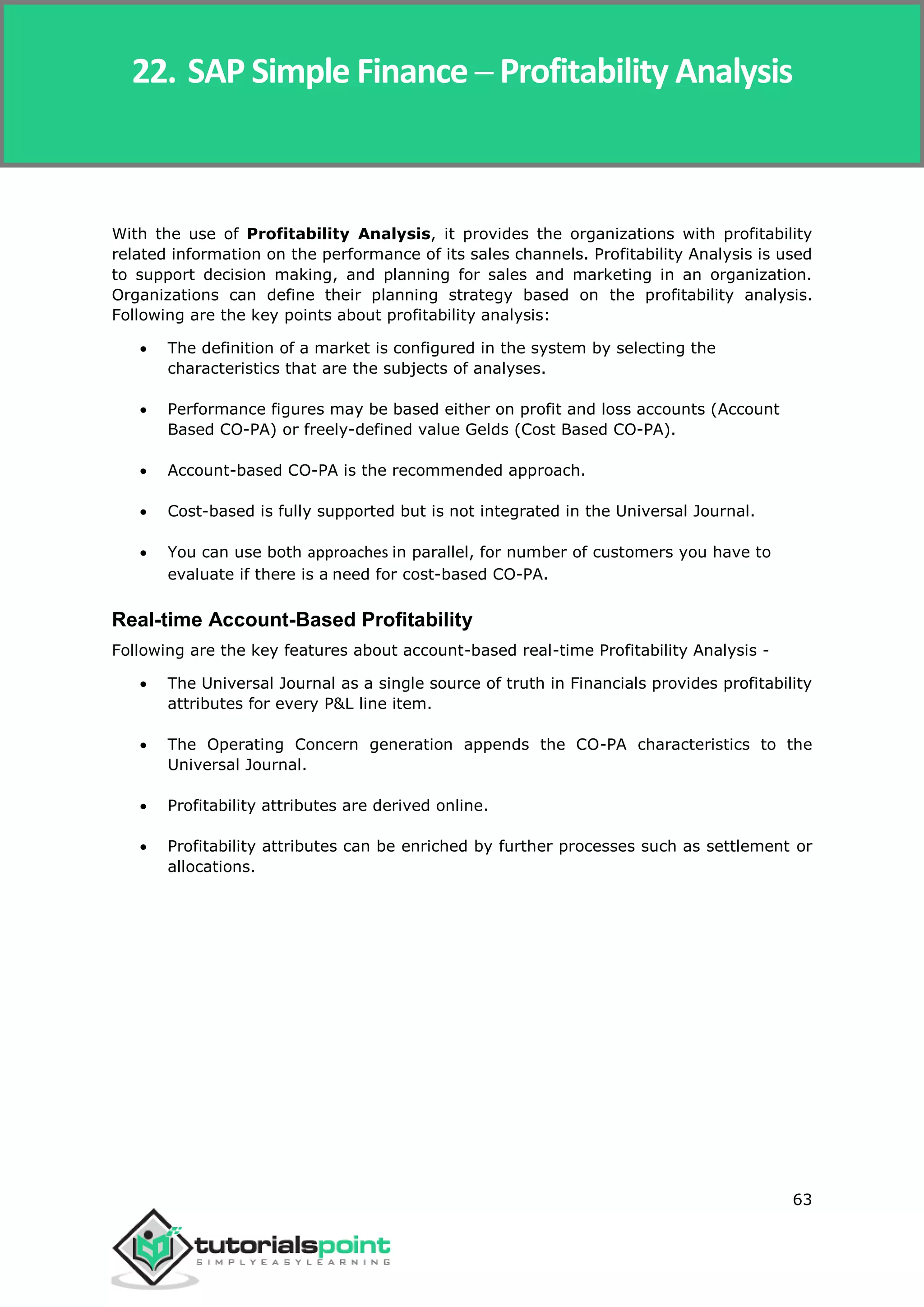 SAP Simple Finance
63
With the use of Profitability Analysis, it provides the organizations with profitability
related information on the performance of its sales channels. Profitability Analysis is used
to support decision making, and planning for sales and marketing in an organization.
Organizations can define their planning strategy based on the profitability analysis.
Following are the key points about profitability analysis:
 The definition of a market is configured in the system by selecting the
characteristics that are the subjects of analyses.
 Performance figures may be based either on profit and loss accounts (Account
Based CO-PA) or freely-defined value Gelds (Cost Based CO-PA).
 Account-based CO-PA is the recommended approach.
 Cost-based is fully supported but is not integrated in the Universal Journal.
 You can use both approaches in parallel, for number of customers you have to
evaluate if there is a need for cost-based CO-PA.
Real-time Account-Based Profitability
Following are the key features about account-based real-time Profitability Analysis -
 The Universal Journal as a single source of truth in Financials provides profitability
attributes for every P&L line item.
 The Operating Concern generation appends the CO-PA characteristics to the
Universal Journal.
 Profitability attributes are derived online.
 Profitability attributes can be enriched by further processes such as settlement or
allocations.
22. SAP Simple Finance ─ Profitability Analysis
 