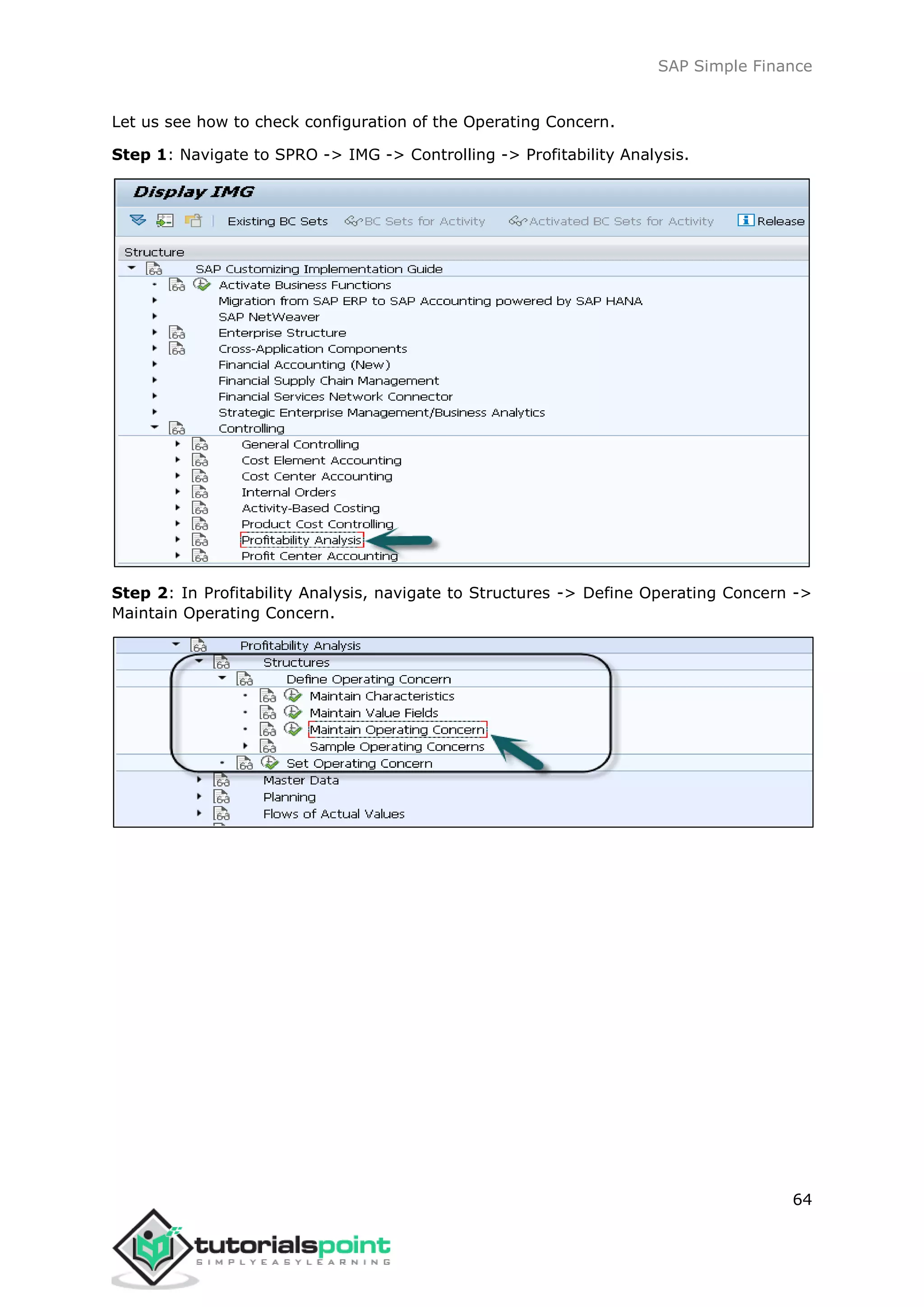 SAP Simple Finance
64
Let us see how to check configuration of the Operating Concern.
Step 1: Navigate to SPRO -> IMG -> Controlling -> Profitability Analysis.
Step 2: In Profitability Analysis, navigate to Structures -> Define Operating Concern ->
Maintain Operating Concern.
 