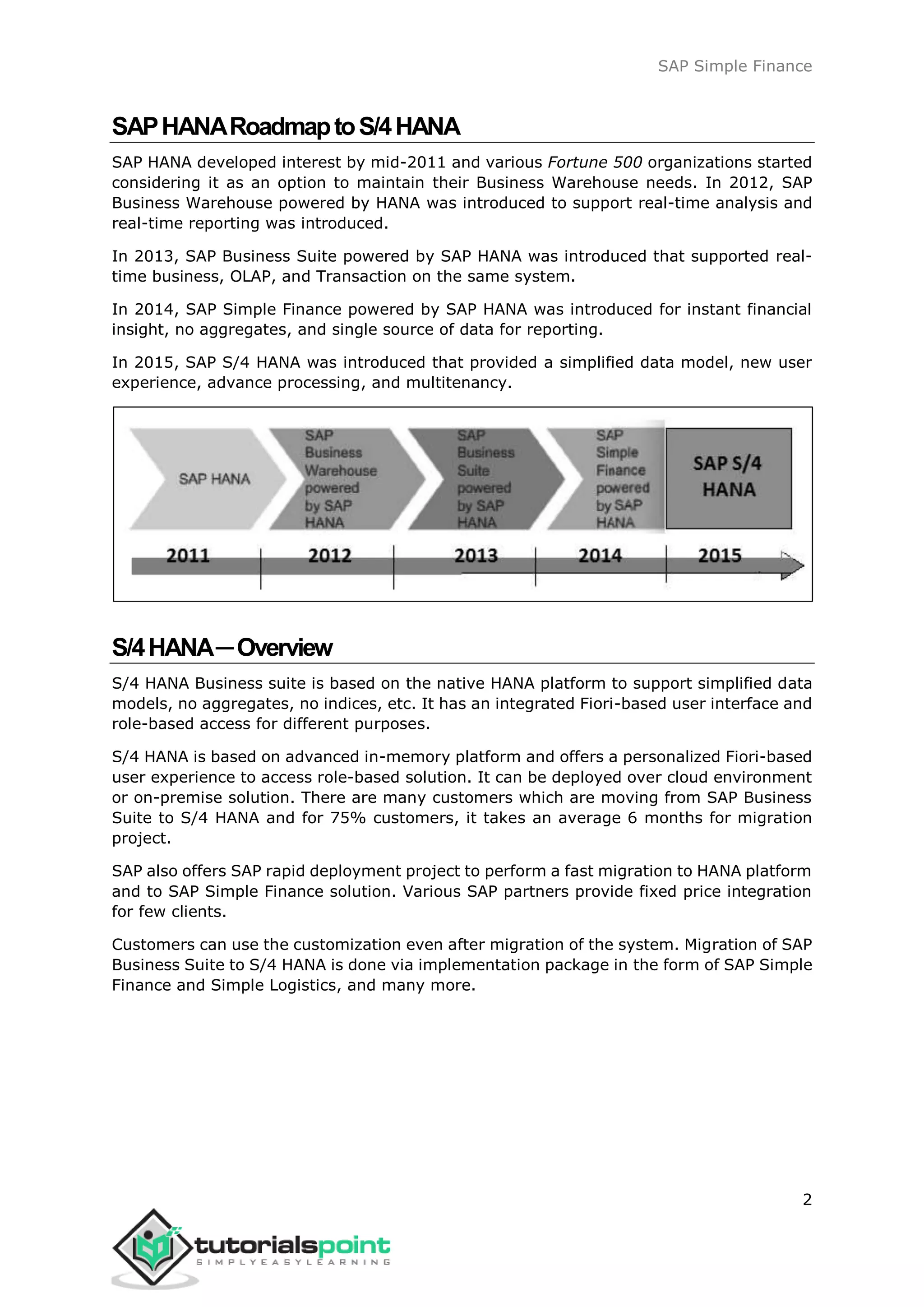 SAP Simple Finance
2
SAPHANARoadmaptoS/4HANA
SAP HANA developed interest by mid-2011 and various Fortune 500 organizations started
considering it as an option to maintain their Business Warehouse needs. In 2012, SAP
Business Warehouse powered by HANA was introduced to support real-time analysis and
real-time reporting was introduced.
In 2013, SAP Business Suite powered by SAP HANA was introduced that supported real-
time business, OLAP, and Transaction on the same system.
In 2014, SAP Simple Finance powered by SAP HANA was introduced for instant financial
insight, no aggregates, and single source of data for reporting.
In 2015, SAP S/4 HANA was introduced that provided a simplified data model, new user
experience, advance processing, and multitenancy.
S/4HANA─Overview
S/4 HANA Business suite is based on the native HANA platform to support simplified data
models, no aggregates, no indices, etc. It has an integrated Fiori-based user interface and
role-based access for different purposes.
S/4 HANA is based on advanced in-memory platform and offers a personalized Fiori-based
user experience to access role-based solution. It can be deployed over cloud environment
or on-premise solution. There are many customers which are moving from SAP Business
Suite to S/4 HANA and for 75% customers, it takes an average 6 months for migration
project.
SAP also offers SAP rapid deployment project to perform a fast migration to HANA platform
and to SAP Simple Finance solution. Various SAP partners provide fixed price integration
for few clients.
Customers can use the customization even after migration of the system. Migration of SAP
Business Suite to S/4 HANA is done via implementation package in the form of SAP Simple
Finance and Simple Logistics, and many more.
 