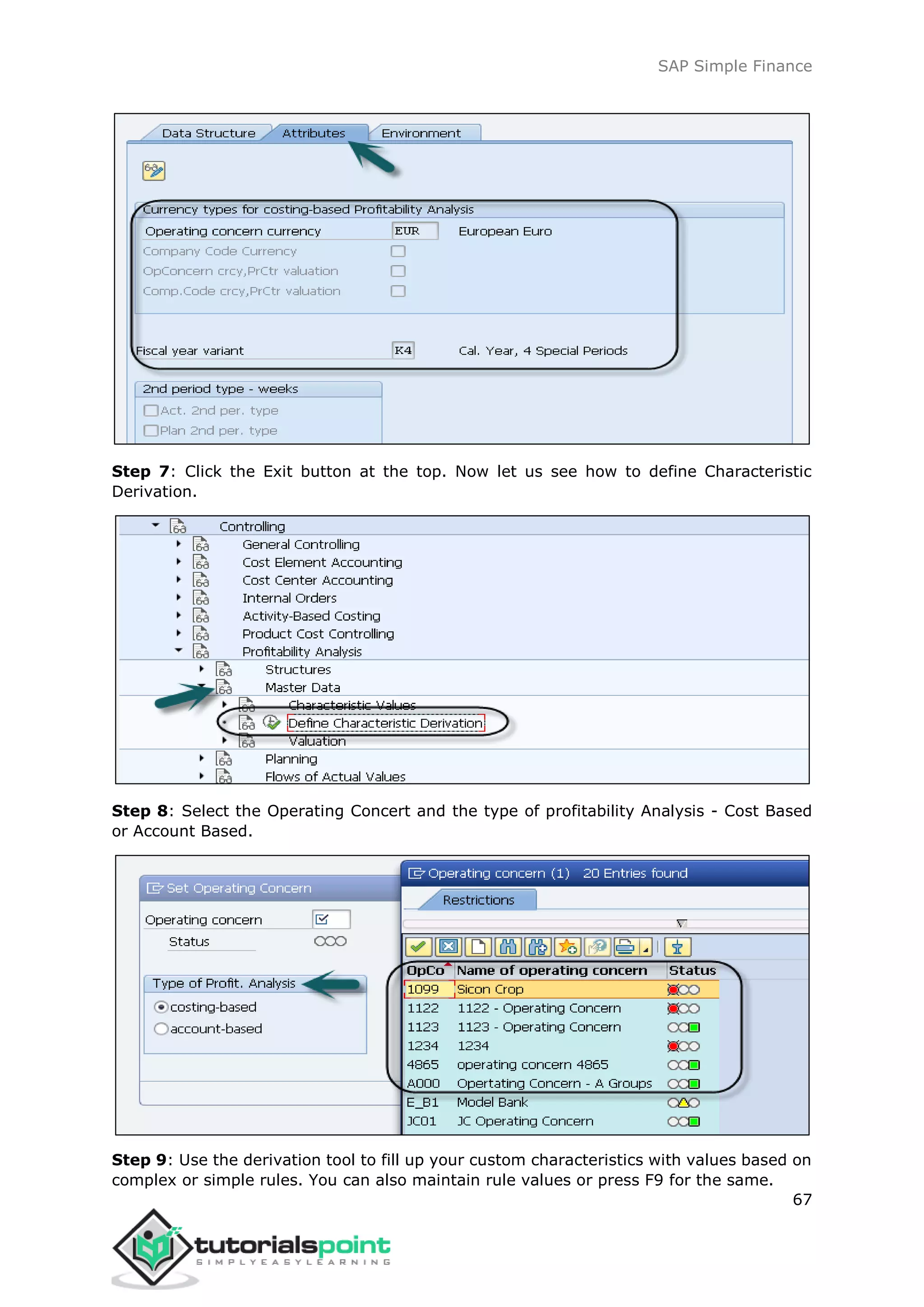 SAP Simple Finance
67
Step 7: Click the Exit button at the top. Now let us see how to define Characteristic
Derivation.
Step 8: Select the Operating Concert and the type of profitability Analysis - Cost Based
or Account Based.
Step 9: Use the derivation tool to fill up your custom characteristics with values based on
complex or simple rules. You can also maintain rule values or press F9 for the same.
 