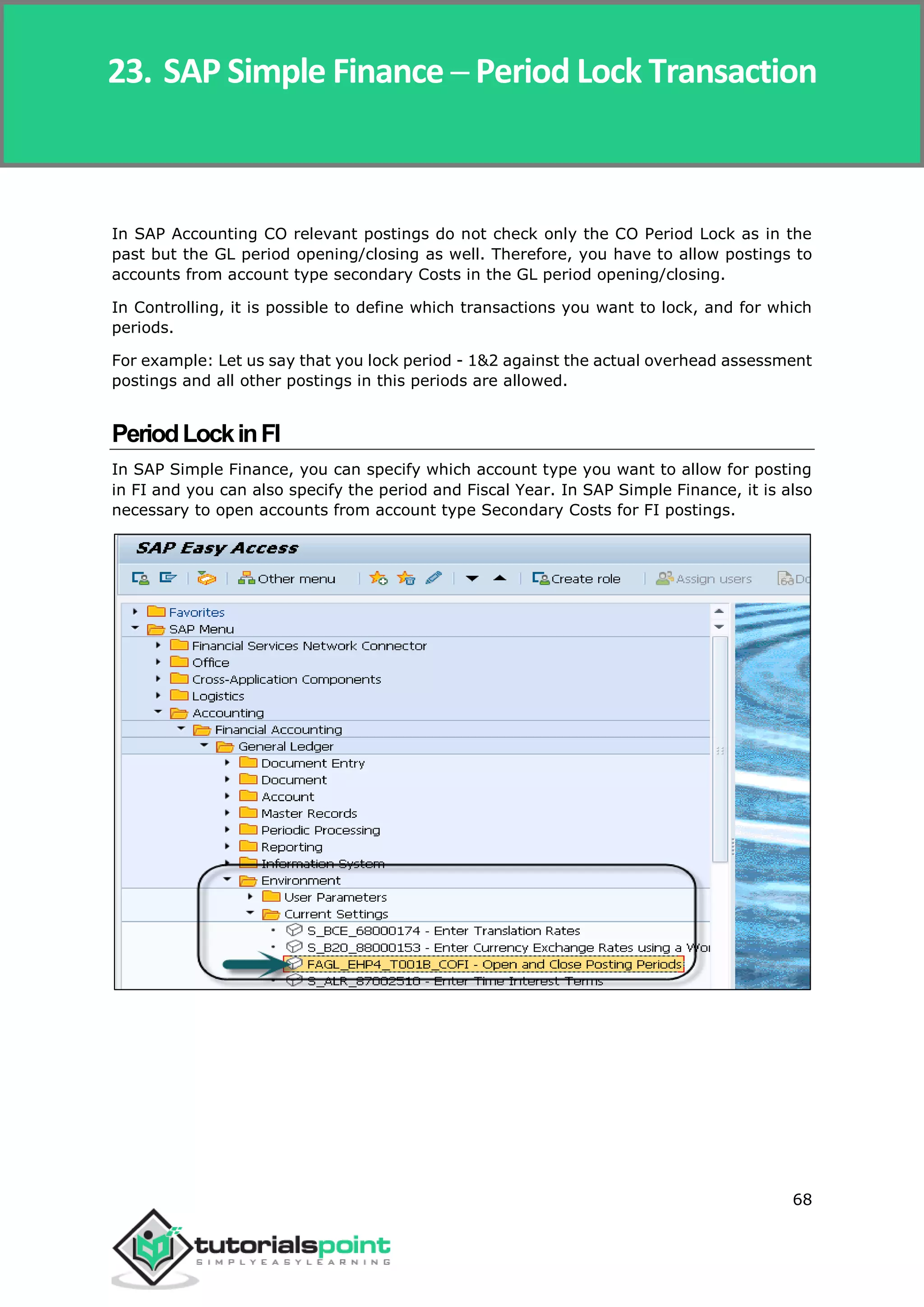 SAP Simple Finance
68
In SAP Accounting CO relevant postings do not check only the CO Period Lock as in the
past but the GL period opening/closing as well. Therefore, you have to allow postings to
accounts from account type secondary Costs in the GL period opening/closing.
In Controlling, it is possible to define which transactions you want to lock, and for which
periods.
For example: Let us say that you lock period - 1&2 against the actual overhead assessment
postings and all other postings in this periods are allowed.
PeriodLockinFI
In SAP Simple Finance, you can specify which account type you want to allow for posting
in FI and you can also specify the period and Fiscal Year. In SAP Simple Finance, it is also
necessary to open accounts from account type Secondary Costs for FI postings.
23. SAP Simple Finance ─ Period Lock Transaction
 