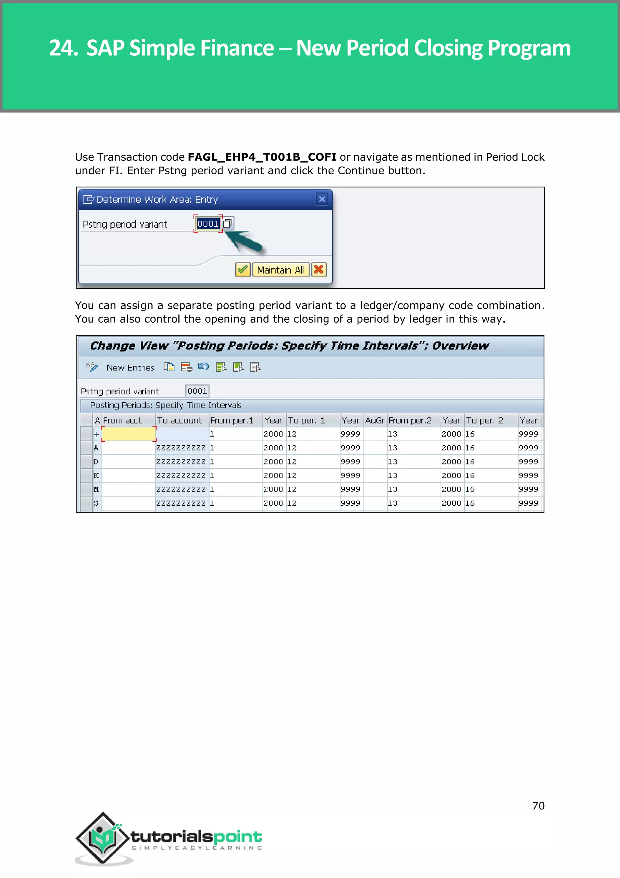 SAP Simple Finance
70
Use Transaction code FAGL_EHP4_T001B_COFI or navigate as mentioned in Period Lock
under FI. Enter Pstng period variant and click the Continue button.
You can assign a separate posting period variant to a ledger/company code combination.
You can also control the opening and the closing of a period by ledger in this way.
24. SAP Simple Finance ─ New Period Closing Program
 
