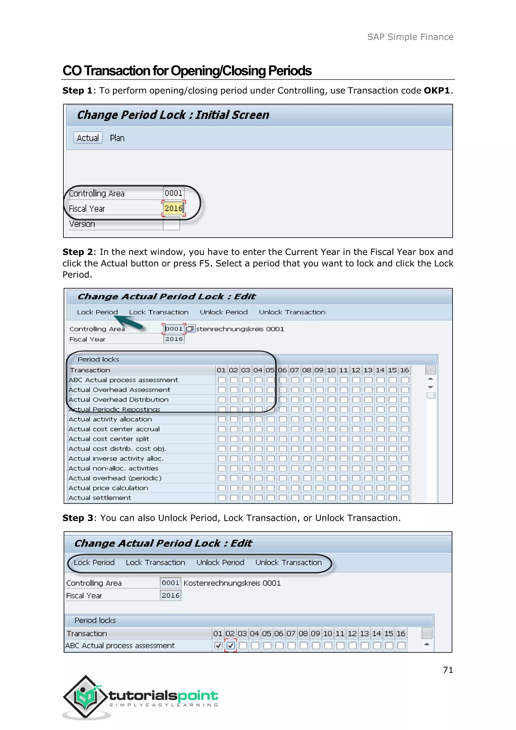SAP Simple Finance
71
COTransactionforOpening/ClosingPeriods
Step 1: To perform opening/closing period under Controlling, use Transaction code OKP1.
Step 2: In the next window, you have to enter the Current Year in the Fiscal Year box and
click the Actual button or press F5. Select a period that you want to lock and click the Lock
Period.
Step 3: You can also Unlock Period, Lock Transaction, or Unlock Transaction.
 