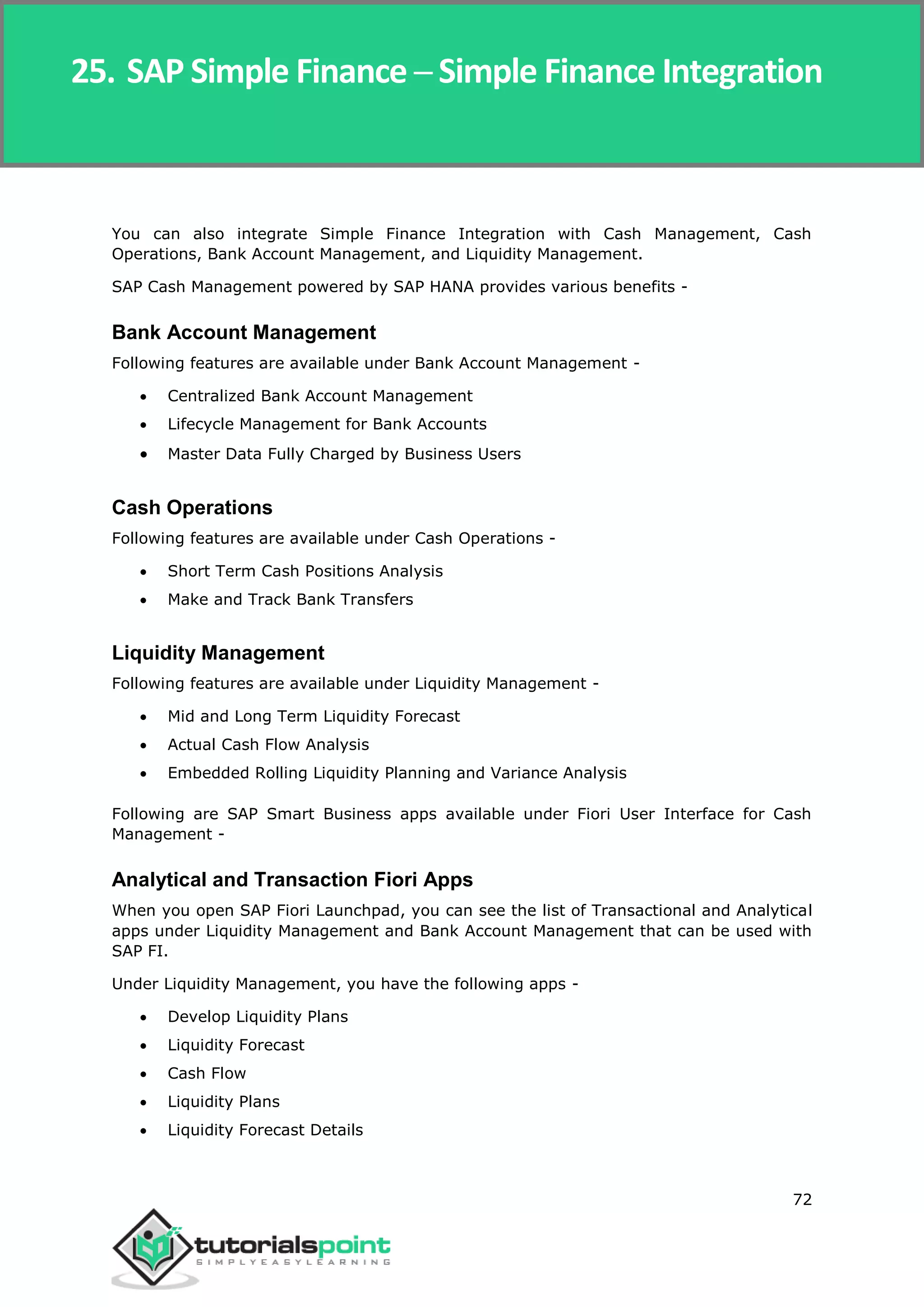 SAP Simple Finance
72
You can also integrate Simple Finance Integration with Cash Management, Cash
Operations, Bank Account Management, and Liquidity Management.
SAP Cash Management powered by SAP HANA provides various benefits -
Bank Account Management
Following features are available under Bank Account Management -
 Centralized Bank Account Management
 Lifecycle Management for Bank Accounts
 Master Data Fully Charged by Business Users
Cash Operations
Following features are available under Cash Operations -
 Short Term Cash Positions Analysis
 Make and Track Bank Transfers
Liquidity Management
Following features are available under Liquidity Management -
 Mid and Long Term Liquidity Forecast
 Actual Cash Flow Analysis
 Embedded Rolling Liquidity Planning and Variance Analysis
Following are SAP Smart Business apps available under Fiori User Interface for Cash
Management -
Analytical and Transaction Fiori Apps
When you open SAP Fiori Launchpad, you can see the list of Transactional and Analytical
apps under Liquidity Management and Bank Account Management that can be used with
SAP FI.
Under Liquidity Management, you have the following apps -
 Develop Liquidity Plans
 Liquidity Forecast
 Cash Flow
 Liquidity Plans
 Liquidity Forecast Details
25. SAP Simple Finance ─ Simple Finance Integration
 
