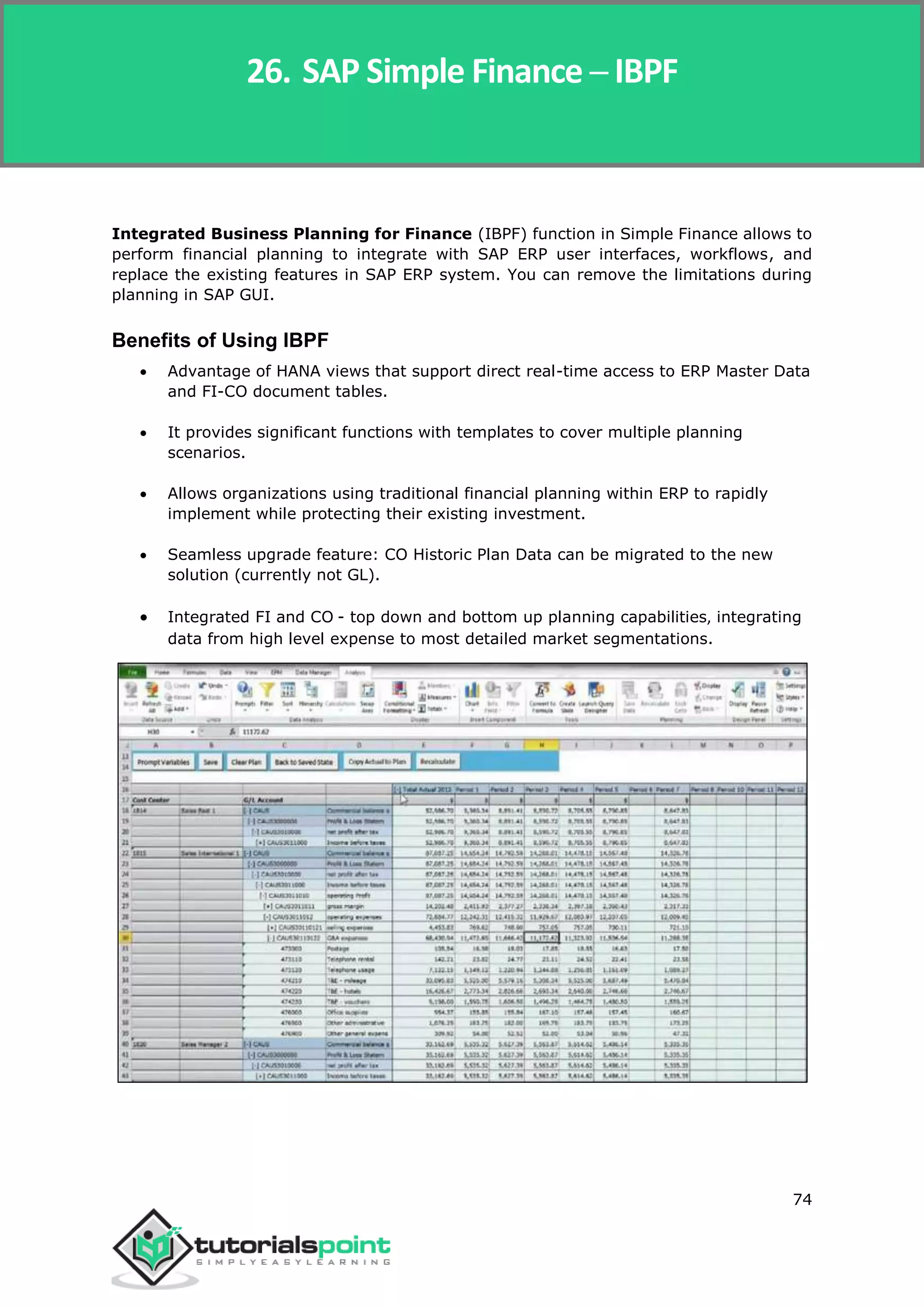 SAP Simple Finance
74
Integrated Business Planning for Finance (IBPF) function in Simple Finance allows to
perform financial planning to integrate with SAP ERP user interfaces, workflows, and
replace the existing features in SAP ERP system. You can remove the limitations during
planning in SAP GUI.
Benefits of Using IBPF
 Advantage of HANA views that support direct real-time access to ERP Master Data
and FI-CO document tables.
 It provides significant functions with templates to cover multiple planning
scenarios.
 Allows organizations using traditional financial planning within ERP to rapidly
implement while protecting their existing investment.
 Seamless upgrade feature: CO Historic Plan Data can be migrated to the new
solution (currently not GL).
 Integrated FI and CO - top down and bottom up planning capabilities, integrating
data from high level expense to most detailed market segmentations.
26. SAP Simple Finance ─ IBPF
 