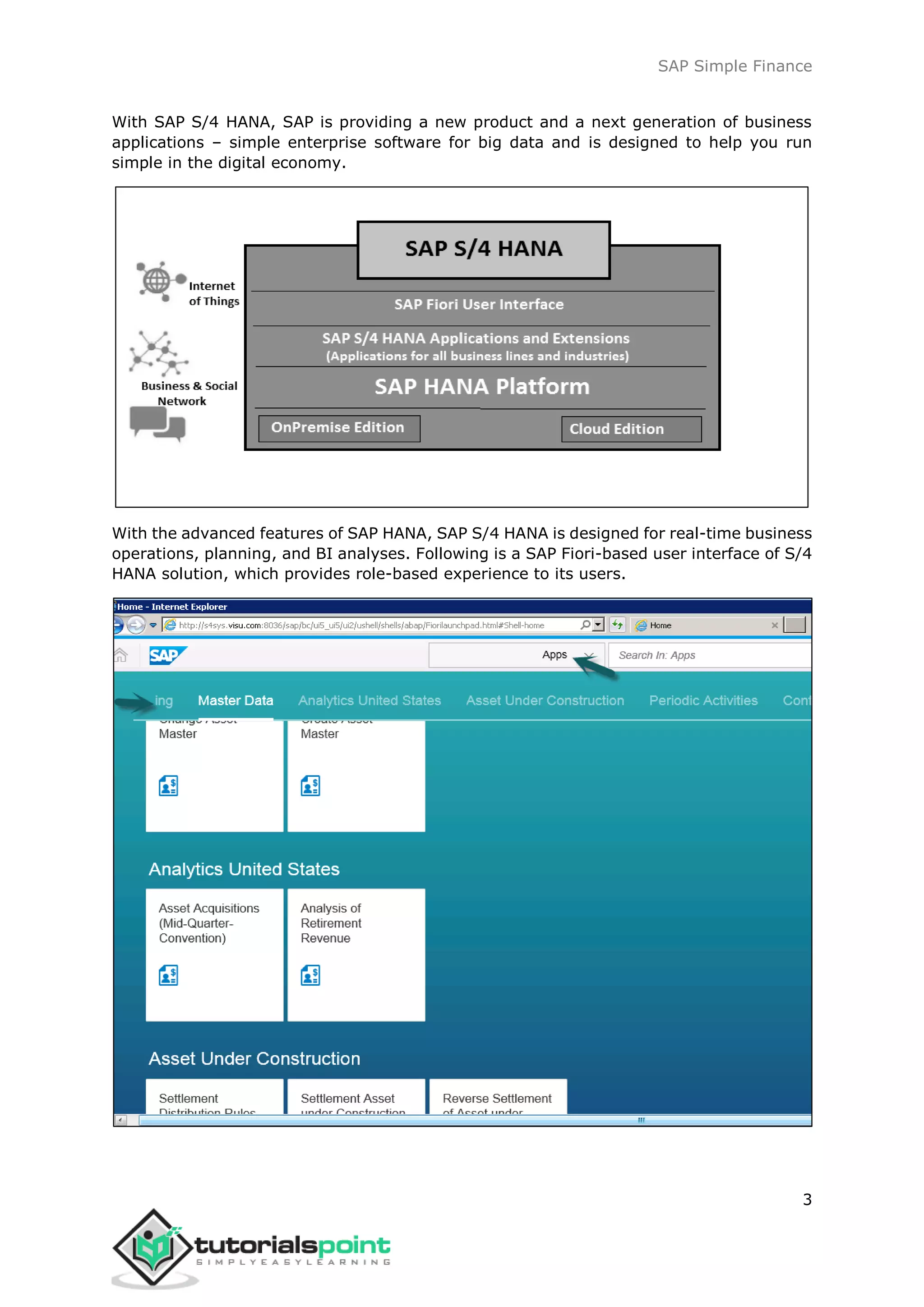 SAP Simple Finance
3
With SAP S/4 HANA, SAP is providing a new product and a next generation of business
applications – simple enterprise software for big data and is designed to help you run
simple in the digital economy.
With the advanced features of SAP HANA, SAP S/4 HANA is designed for real-time business
operations, planning, and BI analyses. Following is a SAP Fiori-based user interface of S/4
HANA solution, which provides role-based experience to its users.
 
