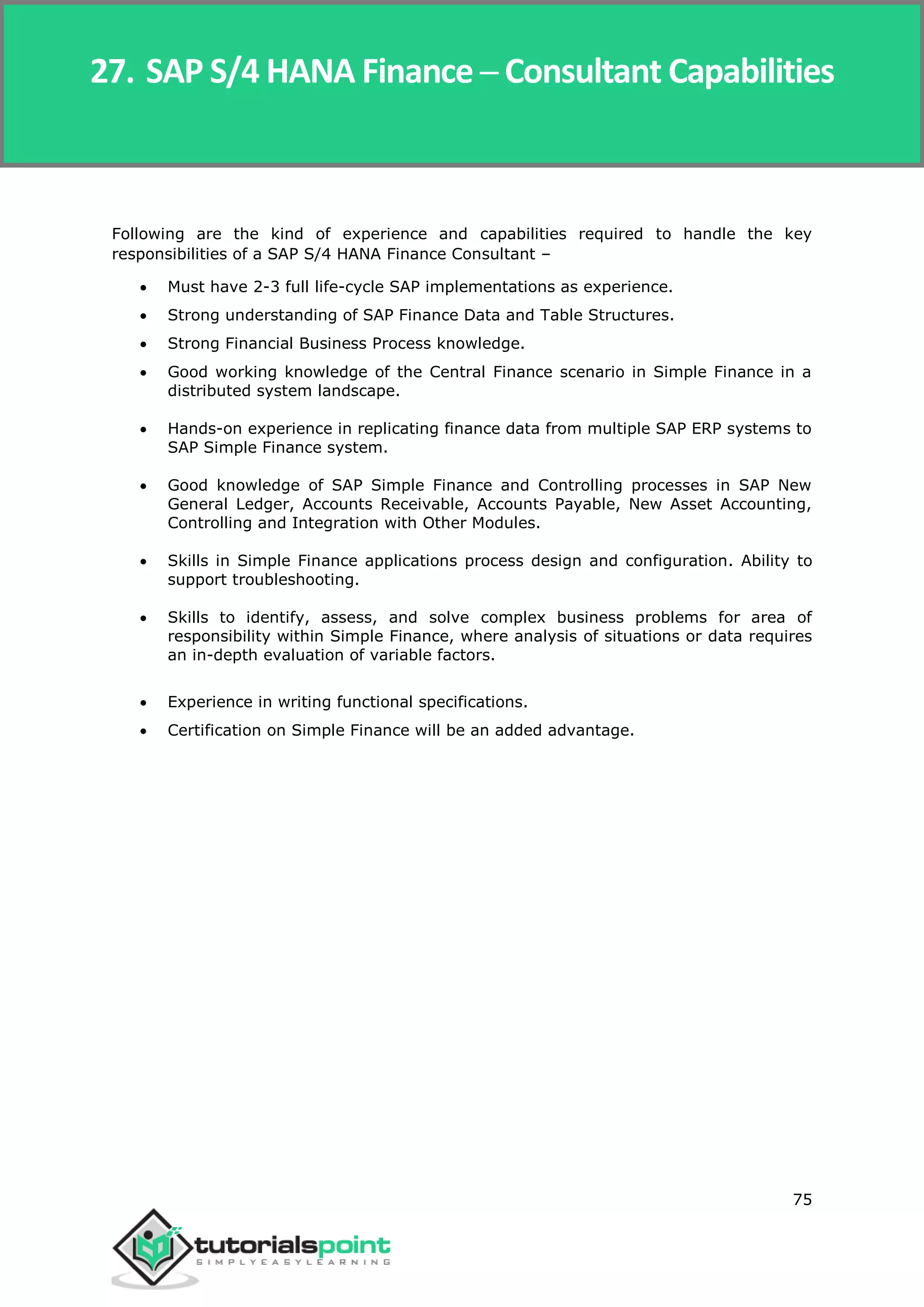 SAP Simple Finance
75
Following are the kind of experience and capabilities required to handle the key
responsibilities of a SAP S/4 HANA Finance Consultant –
 Must have 2-3 full life-cycle SAP implementations as experience.
 Strong understanding of SAP Finance Data and Table Structures.
 Strong Financial Business Process knowledge.
 Good working knowledge of the Central Finance scenario in Simple Finance in a
distributed system landscape.
 Hands-on experience in replicating finance data from multiple SAP ERP systems to
SAP Simple Finance system.
 Good knowledge of SAP Simple Finance and Controlling processes in SAP New
General Ledger, Accounts Receivable, Accounts Payable, New Asset Accounting,
Controlling and Integration with Other Modules.
 Skills in Simple Finance applications process design and configuration. Ability to
support troubleshooting.
 Skills to identify, assess, and solve complex business problems for area of
responsibility within Simple Finance, where analysis of situations or data requires
an in-depth evaluation of variable factors.
 Experience in writing functional specifications.
 Certification on Simple Finance will be an added advantage.
27. SAP S/4 HANA Finance ─ Consultant Capabilities
 