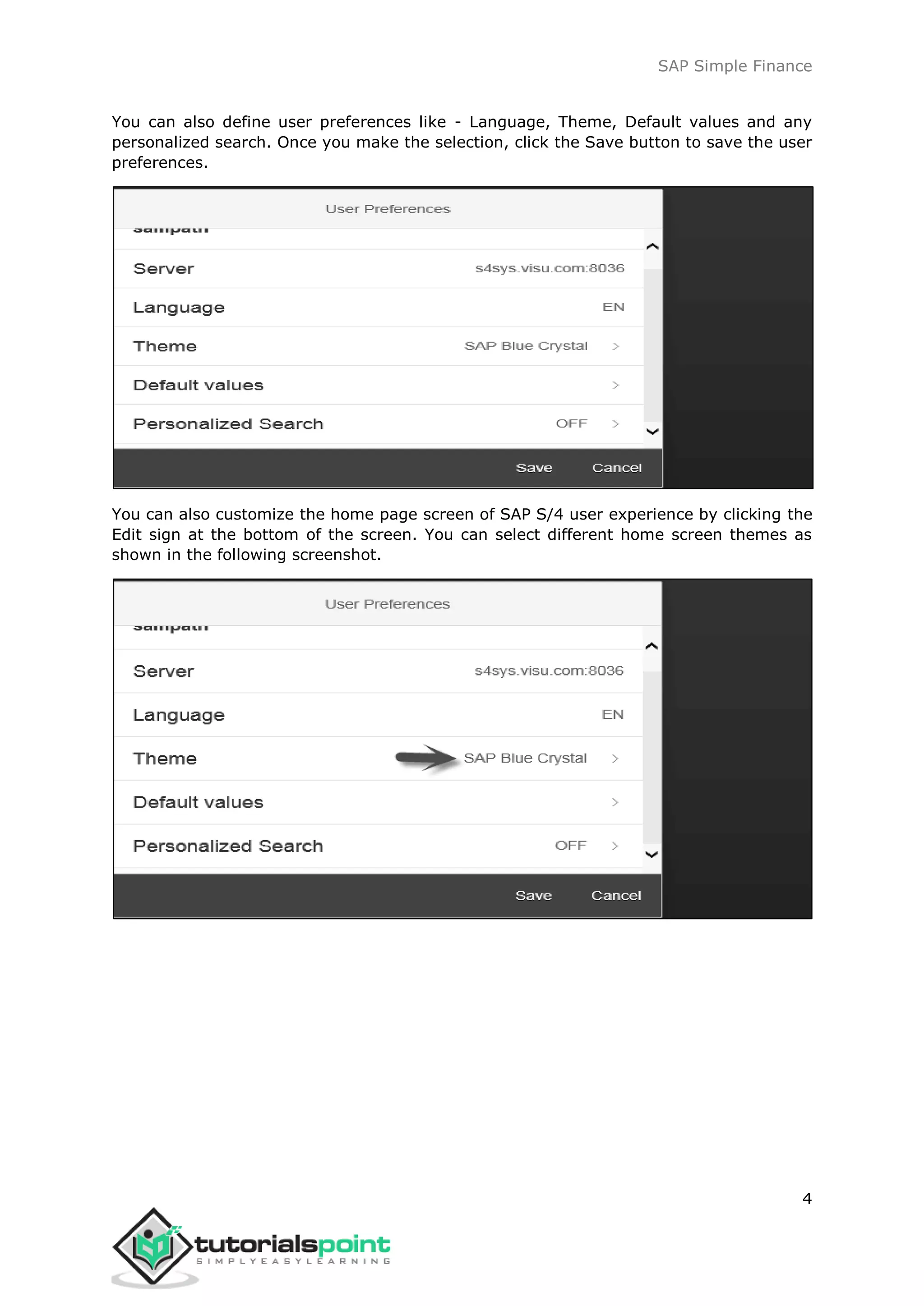 SAP Simple Finance
4
You can also define user preferences like - Language, Theme, Default values and any
personalized search. Once you make the selection, click the Save button to save the user
preferences.
You can also customize the home page screen of SAP S/4 user experience by clicking the
Edit sign at the bottom of the screen. You can select different home screen themes as
shown in the following screenshot.
 