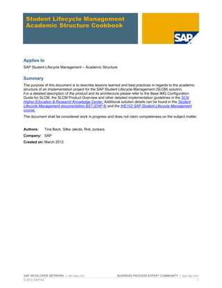 SAP DEVELOPER NETWORK | sdn.sap.com BUSINESS PROCESS EXPERT COMMUNITY | bpx.sap.com
© 2012 SAP AG 1
Student Lifecycle Management
Academic Structure Cookbook
Applies to
SAP Student Lifecycle Management – Academic Structure
Summary
The purpose of this document is to describe lessons learned and best practices in regards to the academic
structure of an implementation project for the SAP Student Lifecycle Management (SLCM) solution.
For a detailed description of the product and its architecture please refer to the Base IMG Configuration
Guide for SLCM, the SLCM Product Overview and other detailed implementation guidelines in the SCN
Higher Education & Research Knowledge Center. Additional solution details can be found in the Student
Lifecycle Management documentation BS7 (EHP 4) and the IHE102 SAP Student Lifecycle Management
course.
The document shall be considered work in progress and does not claim completeness on the subject matter.
Authors: Tina Bach, Silke Jakobi, Rob Jonkers
Company: SAP
Created on: March 2012
 